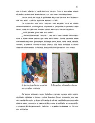 31
não bota ovo, ela tem o bebê dentro da barriga. Então a educadora interviu
dizendo que realmente a mamãe não bota ovo, mas a mamãe pata sim.
      Depois desta discussão a professora perguntou para os alunos quem é
que bota o ovo, o galo ou a galinha, a pata ou o pato...
      Foi construída uma caixa surpresa com espelho, onde os alunos
deveriam observar sua imagem e responder as perguntas da professora sem
falar o nome do objeto que estavam vendo. A educadora então perguntou:
      _ Você gosta de quem você está vendo?
      _Tem olho? Quantos? Tem nariz? Tem boca? Tem orelha? Tem cabelo?
Qual o nome desta pessoa que você está vendo? Nesta dinâmica foram
trabalhadas as partes que compõe a cabeça (olhos, boca, nariz, olhos, cabelos,
ouvidos) e também o nome de cada criança, pois nesta atividade os alunos
estavam observando a si mesmos, e reconhecendo partes dos seus rostos.




      8- Alunos desenhando as partes         9- Desenhos feitos pelos alunos
      que compões a cabeça.


      Os alunos elaboram vários trabalhos manuais durante este projeto,
atividades dirigidas e lúdicas, muitos desenhos foram produzidos por eles,
representando assim o desenvolvimento de várias habilidades demonstradas
durante estes momentos, a coordenação motora, a oralidade, a memorização,
a organização do pensamento, tudo isto nos podemos observar no decorrer
das atividades.
 