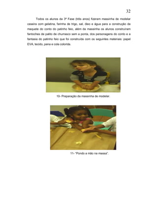 32
      Todos os alunos da 3ª Fase (três anos) fizeram massinha de modelar
caseira com gelatina, farinha de trigo, sal, óleo e água para a construção da
maquete do conto do patinho feio, além da massinha os alunos construíram
fantoches de palito de churrasco sem a ponta, dos personagens do conto e a
fantasia do patinho feio que foi construída com os seguintes materiais: papel
EVA, tecido, pena e cola colorida.




                      10- Preparação da massinha de modelar.




                                 11- “Pondo a mão na massa”.
 