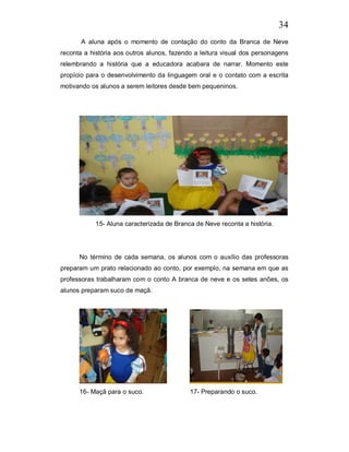 34
       A aluna após o momento de contação do conto da Branca de Neve
reconta a história aos outros alunos, fazendo a leitura visual dos personagens
relembrando a história que a educadora acabara de narrar. Momento este
propício para o desenvolvimento da linguagem oral e o contato com a escrita
motivando os alunos a serem leitores desde bem pequeninos.




            15- Aluna caracterizada de Branca de Neve reconta a história.




      No término de cada semana, os alunos com o auxílio das professoras
preparam um prato relacionado ao conto, por exemplo, na semana em que as
professoras trabalharam com o conto A branca de neve e os setes anões, os
alunos preparam suco de maçã.




      16- Maçã para o suco.                 17- Preparando o suco.
 