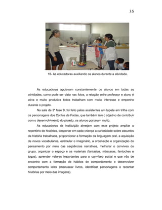 35




            -
                18- As educadoras auxiliando os alunos durante a atividade.




      As educadoras apoiavam constantemente os alunos em todas as
atividades, como pode ser visto nas fotos, a relação entre professor e aluno é
ativa e muito produtiva todos trabalham com muito interesse e empenho
durante o projeto.
      Na sala da 3ª fase B, foi feito pelas assistentes um tapete em trilha com
os personagens dos Contos de Fadas, que também tem o objetivo de contribuir
com o desenvolvimento do projeto, os alunos gostaram muito.
      As educadoras da instituição almejam com este projeto ampliar o
repertório de histórias, despertar em cada criança a curiosidade sobre assuntos
da história trabalhada, proporcionar a formação da linguagem oral, a aquisição
de novos vocabulários, estimular o imaginário, a ordenação e organização do
pensamento por meio das seqüências narrativas, melhorar o convíveo do
grupo, organizar o espaço e os materiais (fantasias, máscaras, fantoches e
jogos), aprender valores importantes para o convíveo social e que vão de
encontro com a formação de hábitos de comportamento e desenvolver
comportamento leitor (manusear livros, identificar personagens e recontar
histórias por meio das imagens).
 