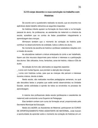 36
          3.2 O corpo docente e a sua convicção no trabalho com
                                     Histórias


         De acordo com o questionário realizado na escola, que se encontra nos
apêndices deste trabalho obtivemos as seguintes respostas:
         As histórias infantis ajudam na formação do futuro leitor e na formação
pessoal do aluno. As professoras, as assistentes de maternal e a diretora da
escola, acreditam que os contos de fadas possibilitam integralmente a
aprendizagem das crianças.
         Afirmaram também que o momento de contação de história pode
contribuir no desenvolvimento da oralidade, lúdico e afetivo do aluno.
         No momento da escolha da história o professor estabelece relações com
a missão da escola.
         As educadoras realizam a leitura antecipada do conto a ser trabalhado,
fazem uso dos recursos disponíveis para motivar o interesse e a participação
dos alunos. São utilizados, livros, fantoches, caixa de história, vídeos e CDs de
áudio.
         Na seleção do livro são valorizados os seguintes aspectos:
_ Livros com muitas figuras, que prendam a atenção das crianças;
_ Livros com histórias curtas, para que as crianças não percam o interesse
durante a leitura, devido à idade.
         Nesta escola, são realizadas reuniões pedagógicas semanais, na qual
são discutidos textos e projetos que estão sendo desenvolvidos na Unidade
Escolar, sendo solicitadas à opinião de todos os envolvidos no processo de
aprendizagem.


         A maioria dos profissionais desta escola (professoras e assistentes de
maternal) está concluindo curso Superior de Pedagogia.
         Elas também contam com curso de formação anual, proporcionado pela
Secretaria Municipal da Educação.
         Neste ano de2009, as Assistentes de Maternal, participaram do CURSO
DE APERFEIÇOAMENTO PARA ASSISTENTE DE MATERNAL, onde tiveram
a oportunidade de aprender sobre o momento da contação de histórias em um
 