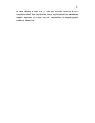 37
de seus módulos e saber que por meio das histórias mantemos acesa a
imaginação infantil, livre de limitações. Com a magia das histórias concebemos
viagens, aventuras, conquistas, temores, fundamentais ao desenvolvimento
intelectual e emocional.
 
