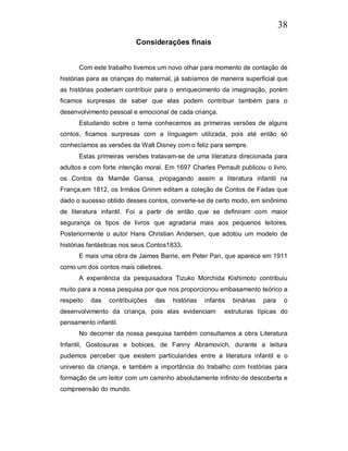 38
                          Considerações finais


      Com este trabalho tivemos um novo olhar para momento de contação de
histórias para as crianças do maternal, já sabíamos de maneira superficial que
as histórias poderiam contribuir para o enriquecimento da imaginação, porém
ficamos surpresas de saber que elas podem contribuir também para o
desenvolvimento pessoal e emocional de cada criança.
      Estudando sobre o tema conhecemos as primeiras versões de alguns
contos, ficamos surpresas com a linguagem utilizada, pois até então só
conhecíamos as versões da Walt Disney com o feliz para sempre.
      Estas primeiras versões tratavam-se de uma literatura direcionada para
adultos e com forte intenção moral. Em 1697 Charles Perrault publicou o livro,
os Contos da Mamãe Gansa, propagando assim a literatura infantil na
França,em 1812, os Irmãos Grimm editam a coleção de Contos de Fadas que
dado o sucesso obtido desses contos, converte-se de certo modo, em sinônimo
de literatura infantil. Foi a partir de então que se definiram com maior
segurança os tipos de livros que agradaria mais aos pequenos leitores.
Posteriormente o autor Hans Christian Andersen, que adotou um modelo de
histórias fantásticas nos seus Contos1833.
      E mais uma obra de Jaimes Barrie, em Peter Pan, que aparece em 1911
como um dos contos mais célebres.
      A experiência da pesquisadora Tizuko Morchida Kishimoto contribuiu
muito para a nossa pesquisa por que nos proporcionou embasamento teórico a
respeito   das   contribuições   das   histórias   infantis   binárias   para    o
desenvolvimento da criança, pois elas evidenciam          estruturas típicas do
pensamento infantil.
      No decorrer da nossa pesquisa também consultamos a obra Literatura
Infantil, Gostosuras e bobices, de Fanny Abramovich, durante a leitura
pudemos perceber que existem particularides entre a literatura infantil e o
universo da criança, e também a importância do trabalho com histórias para
formação de um leitor com um caminho absolutamente infinito de descoberta e
compreensão do mundo.
 