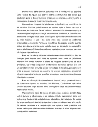 39
       Dentro dessa obra também contamos com a contribuição da escritora
Vera Teixeira de Aguiar, que escreve sobre a estrutura fixa dos contos que
colaboram para o desenvolvimento imaginário da criança, porém trabalha a
necessidade de assumir o real no momento certo.
       Conseguimos compreender ainda mais o significado e a importância de
se trabalhar histórias, principalmente os contos, após a leitura do livro a
Psicanálise dos Contos de Fadas, de Bruno Bettelheim. Ele escreve sobre o que
cada conto pode inspirar na criança, seus medos e problemas, é claro que não
existe uma condição única, cada criança pode apresentar afinidade com uma
ou mais histórias e usa - las como meio para superar os problemas
encontrados no momento. Por isso a importância de resgatar o conto, quando
pedido por alguma criança, esse trabalho deve ser constante e é necessário
que os adultos envolvidos estejam atentos e valorizem esse momento para que
não haja problemas futuros.
       Para ele os contos de fadas são enriquecedores e satisfatório para as
crianças, pois através dele pode se aprender mais sobre os problemas
interiores dos seres humanos e sobre as soluções corretas para os seus
problemas. Os contos enriquecem a vida interior da criança por que eles têm
um sentido bem mais profundo que os outros tipos de literatura, pois começam
onde a crianças realmente se encontra, no seu ser psicológico e emocional,
oferecem exemplos tantos de soluções temporárias quanto permanentes para
dificuldades urgentes.
       Para a confirmação de nossas leituras fomos a campo, para um trabalho
de observação quanto ao trabalho com histórias. Constatamos que nesta
unidade escolar o corpo docente tem a convicção do papel educativo intrínseco
nas histórias infantis.
       O pensamento típico da criança em categorizar as coisas também ficou
visível durante a observação e as histórias infantis apareceram como um
instrumento fundamental no trabalho das educadoras da instituição. Os contos
de fadas que foram trabalhados durante o projeto contribuem para a formação
de mentes narrativas e a categorização que aparece neles possibilita aos
alunos meios para aprender sobre o mundo a sua volta e assim ampliar o seu
conhecimento de mundo.
 