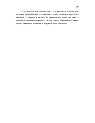 40
      O ato de contar e recontar histórias foi uma experiência fantástica, pois
os alunos da unidade após o momento de contação de histórias reproduziam
oralmente a narrativa e também as representavam. Assim fica clara a
contribuição que este momento traz para as crianças desenvolvendo nelas o
espírito cooperativo, a oralidade, e a organização do pensamento.
 
