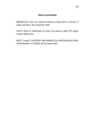42


                          Obras consultadas


ABRAMOVICH, Fanny, As melhores histórias de Irmãos Grimm e Perrault, 1ª
edição, São Paulo, Nova Alexandria, 2004.


COSTA, Marta M, Metodologia do ensino da Literatura infantil, 20ª edição,
Curitiba, IBPEX, 2007.


REGO, Tereza C. VYGOTSKY UMA PERSPECTIVA HISTÓRICO-CULTURAL
DA EDUCAÇÃO, 14ª EDIÇÃO, Rio de Janeiro, 2002.
 