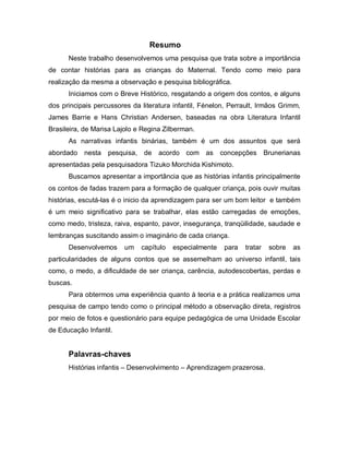Resumo
      Neste trabalho desenvolvemos uma pesquisa que trata sobre a importância
de contar histórias para as crianças do Maternal. Tendo como meio para
realização da mesma a observação e pesquisa bibliográfica.
      Iniciamos com o Breve Histórico, resgatando a origem dos contos, e alguns
dos principais percussores da literatura infantil, Fénelon, Perrault, Irmãos Grimm,
James Barrie e Hans Christian Andersen, baseadas na obra Literatura Infantil
Brasileira, de Marisa Lajolo e Regina Zilberman.
      As narrativas infantis binárias, também é um dos assuntos que será
abordado   nesta   pesquisa,   de   acordo com as concepções Brunerianas
apresentadas pela pesquisadora Tizuko Morchida Kishimoto.
      Buscamos apresentar a importância que as histórias infantis principalmente
os contos de fadas trazem para a formação de qualquer criança, pois ouvir muitas
histórias, escutá-las é o inicio da aprendizagem para ser um bom leitor e também
é um meio significativo para se trabalhar, elas estão carregadas de emoções,
como medo, tristeza, raiva, espanto, pavor, insegurança, tranqüilidade, saudade e
lembranças suscitando assim o imaginário de cada criança.
      Desenvolvemos      um    capítulo   especialmente   para   tratar   sobre   as
particularidades de alguns contos que se assemelham ao universo infantil, tais
como, o medo, a dificuldade de ser criança, carência, autodescobertas, perdas e
buscas.
      Para obtermos uma experiência quanto à teoria e a prática realizamos uma
pesquisa de campo tendo como o principal método a observação direta, registros
por meio de fotos e questionário para equipe pedagógica de uma Unidade Escolar
de Educação Infantil.


      Palavras-chaves
      Histórias infantis – Desenvolvimento – Aprendizagem prazerosa.
 
