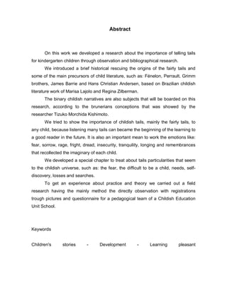 Abstract



      On this work we developed a research about the importance of telling tails
for kindergarten children through observation and bibliographical research.
      We introduced a brief historical rescuing the origins of the fairly tails and
some of the main precursors of child literature, such as: Fénelon, Perrault, Grimm
brothers, James Barrie and Hans Christian Andersen, based on Brazilian childish
literature work of Marisa Lajolo and Regina Zilberman.
      The binary childish narratives are also subjects that will be boarded on this
research, according to the brunerians conceptions that was showed by the
researcher Tizuko Morchida Kishimoto.
      We tried to show the importance of childish tails, mainly the fairly tails, to
any child, because listening many tails can became the beginning of the learning to
a good reader in the future. It is also an important mean to work the emotions like:
fear, sorrow, rage, fright, dread, insecurity, tranquility, longing and remembrances
that recollected the imaginary of each child.
      We developed a special chapter to treat about tails particularities that seem
to the childish universe, such as: the fear, the difficult to be a child, needs, self-
discovery, losses and searches.
      To get an experience about practice and theory we carried out a field
research having the mainly method the directly observation with registrations
trough pictures and questionnaire for a pedagogical team of a Childish Education
Unit School.




Keywords


Children's      stories      -     Development         -      Learning        pleasant
 