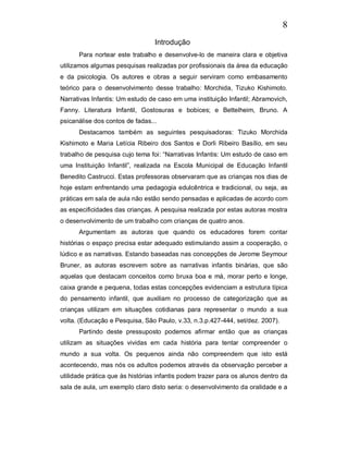 8
                                 Introdução
      Para nortear este trabalho e desenvolve-lo de maneira clara e objetiva
utilizamos algumas pesquisas realizadas por profissionais da área da educação
e da psicologia. Os autores e obras a seguir serviram como embasamento
teórico para o desenvolvimento desse trabalho: Morchida, Tizuko Kishimoto.
Narrativas Infantis: Um estudo de caso em uma instituição Infantil; Abramovich,
Fanny. Literatura Infantil, Gostosuras e bobices; e Bettelheim, Bruno. A
psicanálise dos contos de fadas...
      Destacamos também as seguintes pesquisadoras: Tizuko Morchida
Kishimoto e Maria Letícia Ribeiro dos Santos e Dorli Ribeiro Basílio, em seu
trabalho de pesquisa cujo tema foi: “Narrativas Infantis: Um estudo de caso em
uma Instituição Infantil”, realizada na Escola Municipal de Educação Infantil
Benedito Castrucci. Estas professoras observaram que as crianças nos dias de
hoje estam enfrentando uma pedagogia edulcêntrica e tradicional, ou seja, as
práticas em sala de aula não estão sendo pensadas e aplicadas de acordo com
as especificidades das crianças. A pesquisa realizada por estas autoras mostra
o desenvolvimento de um trabalho com crianças de quatro anos.
      Argumentam as autoras que quando os educadores forem contar
histórias o espaço precisa estar adequado estimulando assim a cooperação, o
lúdico e as narrativas. Estando baseadas nas concepções de Jerome Seymour
Bruner, as autoras escrevem sobre as narrativas infantis binárias, que são
aquelas que destacam conceitos como bruxa boa e má, morar perto e longe,
caixa grande e pequena, todas estas concepções evidenciam a estrutura típica
do pensamento infantil, que auxiliam no processo de categorização que as
crianças utilizam em situações cotidianas para representar o mundo a sua
volta. (Educação e Pesquisa, São Paulo, v.33, n.3.p.427-444, set/dez. 2007).
      Partindo deste pressuposto podemos afirmar então que as crianças
utilizam as situações vividas em cada história para tentar compreender o
mundo a sua volta. Os pequenos ainda não compreendem que isto está
acontecendo, mas nós os adultos podemos através da observação perceber a
utilidade prática que às histórias infantis podem trazer para os alunos dentro da
sala de aula, um exemplo claro disto seria: o desenvolvimento da oralidade e a
 