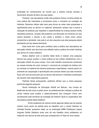 9
ampliação do conhecimento de mundo que a própria criança começa a
demonstrar através da fala e de suas ações.
      Portanto, nós educadores então não podemos fechar os olhos diante de
uma prática tão importante e envolvente como o momento da contação de
histórias. Devemos utilizar este meio para tornar as aulas mais prazerosas e
significativas para os alunos no maternal, lembrando sempre que a busca e
utilização de práticas que respeitam a especificidade da criança sempre trarão
resultados positivos, contudo não podemos nos descuidar do momento em que
vamos escolher o volume a ser usado e também o modo como vamos
encaminhar a atividade, mas este é um dos assuntos que esta pesquisa estará
abordando em seu desenvolvimento.
      Esse tema tem muito para contribuir para a prática dos educadores de
educação infantil, pois ele trará uma reflexão sobre a prática de contar histórias
aos alunos no nosso cotidiano.
      Nosso objetivo com a escolha deste tema é realizar uma pesquisa
teórica que possa auxiliar a nossa prática já que ambas trabalhamos com a
educação infantil há pouco tempo. Com este trabalho buscaremos esclarecer
as nossas dúvidas de como conduzir o momento de contação de história com
as crianças no maternal de maneira prazerosa e espontânea, criando assim um
ambiente de cooperação e aprendizado sem precisar deixar que este momento
fique com cara de aula para que os alunos não percam o interesse e participem
da maneira mais espontânea possível.
      Partindo desse pressuposto, podemos afirmar que a nossa pesquisa
partirá da seguinte pergunta:
      Numa Instituição de Educação Infantil em Barueri, nas turmas de
Maternais de dois anos a quatro anos, as professoras têm utilizado a prática de
contar história para auxiliar o desenvolvimento das crianças? Como vem
acontecendo este momento de contação de história? Qual é a expectativa das
educadoras diante deste trabalho?
             Como acabamos de colocar acima algumas idéias que as autoras
citaram como ponto de partida para se trabalhar com o contar histórias na
Unidade Escolar queremos saber se na Instituição EMM Professora Lázara
Augusta Cárdia Sabatine onde uma de nós trabalha como professora no
maternal com alunos de três anos que corresponde a 3ª fase há nove meses.
 