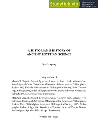A HISTORIAN’S HISTORY OF
ANCIENT EGYPTIAN SCIENCE
Jens Høyrup
Essay review of:
Marshall Clagett, Ancient Egyptian Science. A Source Book. Volume One:
Knowledge and Order. Two tomes. (Memoirs of the American Philosophical
Society, 184). Philadelphia: American Philosophical Society, 1989. Chrono-
logy, Bibliography, Index of Egyptian Words, Index of Proper Names and
Subjects. Pp. xv+736+127 pp. illustrations.
Marshall Clagett, Ancient Egyptian Science. A Source Book. Volume Two:
Calendars, Clocks, and Astronomy. (Memoirs of the American Philosophical
Society, 214). Philadelphia: American Philosophical Society, 1995. Biblio-
graphy, Index of Egyptian Words and Phrases, Index of Proper Names
and Subjects. Pp. xiv+575+146 pp. illustrations.
Written for Physis
 