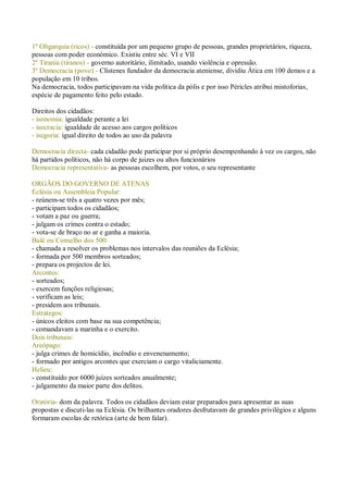 1º Oligarquia (ricos) - constituída por um pequeno grupo de pessoas, grandes proprietários, riqueza,
pessoas com poder económico. Existiu entre séc. VI e VII
2º Tirania (tiranos) - governo autoritário, ilimitado, usando violência e opressão.
3º Democracia (povo) - Clístenes fundador da democracia ateniense, dividiu Ática em 100 demos e a
população em 10 tribos.
Na democracia, todos participavam na vida política da pólis e por isso Péricles atribui mistoforias,
espécie de pagamento feito pelo estado.
Direitos dos cidadãos:
- isonomia: igualdade perante a lei
- isocracia: igualdade de acesso aos cargos políticos
- isegoria: igual direito de todos ao uso da palavra
Democracia directa- cada cidadão pode participar por si próprio desempenhando à vez os cargos, não
há partidos políticos, não há corpo de juizes ou altos funcionários
Democracia representativa- as pessoas escolhem, por votos, o seu representante
ORGÃOS DO GOVERNO DE ATENAS
Eclésia ou Assembleia Popular:
- reúnem-se três a quatro vezes por mês;
- participam todos os cidadãos;
- votam a paz ou guerra;
- julgam os crimes contra o estado;
- vota-se de braço no ar e ganha a maioria.
Bulé ou Conselho dos 500:
- chamada a resolver os problemas nos intervalos das reuniões da Eclésia;
- formada por 500 membros sorteados;
- prepara os projectos de lei.
Arcontes:
- sorteados;
- exercem funções religiosas;
- verificam as leis;
- presidem aos tribunais.
Estrategos:
- únicos eleitos com base na sua competência;
- comandavam a marinha e o exercito.
Dois tribunais:
Areópago:
- julga crimes de homicídio, incêndio e envenenamento;
- formado por antigos arcontes que exerciam o cargo vitaliciamente.
Helieu:
- constituído por 6000 juízes sorteados anualmente;
- julgamento da maior parte dos delitos.
Oratória- dom da palavra. Todos os cidadãos deviam estar preparados para apresentar as suas
propostas e discuti-las na Eclésia. Os brilhantes oradores desfrutavam de grandes privilégios e alguns
formaram escolas de retórica (arte de bem falar).
 