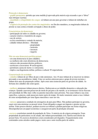Protecção à democracia:
- graphê paranomon- permite que uma medida já aprovada pela maioria seja recusada e que a “ditou”
seja entregue à justiça.
- anualidade e colegialidade dos cargos- só tinham um ano para governar e tinham de trabalhar em
grupo.
- exigência da prestação das contas dos magistrados- no fim dos mandatos, os magistrados tinham de
prestar as suas contas evitando corrupção e abuso de poder.
Características da democracia:
- participação de todos os cidadão no governo;
- caracter rotativo e transitório de cargos;
- uso do sorteio;
- as leis constituíam a vontade da maioria;
- cidadão tinham direitos: - liberdade
- propriedade
- isonomia
- isocracia
- isegoria
Não era uma democracia perfeita porque:
- era uma democracia só para cidadãos;
- as mulheres não eram detentoras da democracia;
- metecos não possuíam direitos políticos;
- aceitavam a escravatura  esclavagismo;
- permitiam a pena de morte e o ostracismo;
- impôs a sua hegemonia militar, política e cultural  imperialismo
Caracterização da sociedade:
- cidadãos tinham de ser filhos de pai e mão atenienses. Aos 18 anos tinham de se inscrever no demos
provando a sua ascendência e idade. Uma vez aceites entravam para o grupo de jovens recrutas e
tinham dois anos de preparação militar. Após esses anos tomavam parte no governo da cidade. As
fortunas dos cidadãos não eram iguais.
- mulheres atenienses tinham poucos direitos. Dedicavam-se ao trabalho domestico e educação das
crianças. Quando casavam passavam da tutela do pai para a do marido, se se tornassem viúvas ficavam
sob autoridade do filho mais velho ou parente masculino mais próximo. Nas casas tinham a sua zona
especifica, o gineceu, onde passavam maior parte do tempo. Só muito raramente saiam a rua e tinham
de estar acompanhadas por uma figura masculina e usar um véu.
- metecos passavam a condição de estrangeiros de pais para filhos. Não podiam participar no governo,
casar com uma ateniense ou possuir terras. Eram obrigados a pagar um imposto e prestar serviço
militar. Entre poucos direitos, podiam recorrer ao tribunal e podiam participar nas festas religiosas.
Desempenhavam um papel económico e asseguravam parte da produção artesanal.
-escravos constituíam metade da população de Ática. A maioria era de origem estrangeira. Eram
propriedade de particulares ou do estado, não tinham personalidade civil, família nem direito de
possuir bens. Os escravos domésticos eram considerados privilegiados. Frequentemente eram
contratados como artesãos sendo pagos e neste caso o amo recebia parte do salário.
 