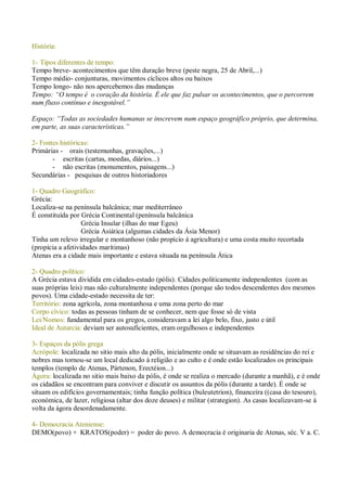 História:
1- Tipos diferentes de tempo:
Tempo breve- acontecimentos que têm duração breve (peste negra, 25 de Abril,...)
Tempo médio- conjunturas, movimentos cíclicos altos ou baixos
Tempo longo- não nos apercebemos das mudanças
Tempo: “O tempo é o coração da história. É ele que faz pulsar os acontecimentos, que o percorrem
num fluxo contínuo e inesgotável.”
Espaço: “Todas as sociedades humanas se inscrevem num espaço geográfico próprio, que determina,
em parte, as suas características.”
2- Fontes históricas:
Primárias - orais (testemunhas, gravações,...)
- escritas (cartas, moedas, diários...)
- não escritas (monumentos, paisagens...)
Secundárias - pesquisas de outros historiadores
1- Quadro Geográfico:
Grécia:
Localiza-se na península balcânica; mar mediterrâneo
É constituída por Grécia Continental (península balcânica
Grécia Insular (ilhas do mar Egeu)
Grécia Asiática (algumas cidades da Ásia Menor)
Tinha um relevo irregular e montanhoso (não propício á agricultura) e uma costa muito recortada
(propícia a afetividades marítimas)
Atenas era a cidade mais importante e estava situada na península Ática
2- Quadro político:
A Grécia estava dividida em cidades-estado (pólis). Cidades politicamente independentes (com as
suas próprias leis) mas não culturalmente independentes (porque são todos descendentes dos mesmos
povos). Uma cidade-estado necessita de ter:
Território: zona agrícola, zona montanhosa e uma zona perto do mar
Corpo cívico: todas as pessoas tinham de se conhecer, nem que fosse só de vista
Lei/Nomos: fundamental para os gregos, consideravam a lei algo belo, fixo, justo e útil
Ideal de Autarcia: deviam ser autosuficientes, eram orgulhosos e independentes
3- Espaços da pólis grega
Acrópole: localizada no sitio mais alto da pólis, inicialmente onde se situavam as residências do rei e
nobres mas tornou-se um local dedicado à religião e ao culto e é onde estão localizados os principais
templos (templo de Atenas, Pártenon, Erectéion...)
Ágora: localizada no sitio mais baixo da pólis, é onde se realiza o mercado (durante a manhã), e é onde
os cidadãos se encontram para conviver e discutir os assuntos da pólis (durante a tarde). É onde se
situam os edifícios governamentais; tinha função política (buleutetrion), financeira ((casa do tesouro),
económica, de lazer, religiosa (altar dos doze deuses) e militar (strategion). As casas localizavam-se á
volta da ágora desordenadamente.
4- Democracia Ateniense:
DEMO(povo) + KRATOS(poder) = poder do povo. A democracia é originaria de Atenas, séc. V a. C.
 