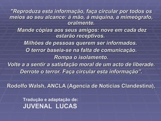 "Reproduza esta informação, faça circular por todos os meios ao seu alcance: á mão, á máquina, a mimeógrafo, oralmente. Mande cópias aos seus amigos: nove em cada dez estarão receptivos.  Milhões de pessoas querem ser informados.  O terror baseia-se na falta de comunicação. Rompa o isolamento.  Volte a a sentir a satisfação moral de um acto de liberade.  Derrote o terror. Faça circular esta informação”. Rodolfo Walsh, ANCLA (Agencia de Noticias Clandestina),  Tradução e adaptação de: JUVENAL  LUCAS 