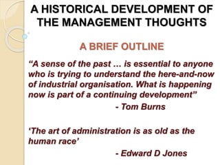 A HISTORICAL DEVELOPMENT OF
THE MANAGEMENT THOUGHTS
A BRIEF OUTLINE
“A sense of the past … is essential to anyone
who is trying to understand the here-and-now
of industrial organisation. What is happening
now is part of a continuing development”
- Tom Burns
‘The art of administration is as old as the
human race’
- Edward D Jones
 