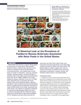 Food Protection Trends March/April108
PEER-REVIEWED ARTICLE
ABSTRACT
Asian foods have become a popular dining option
for Americans in recent years. We examined
foodborne illness outbreak data reported by the
Centers for Disease Control and Prevention,
cross-checked them, and analyzed them on the
basis of number of outbreaks, cases per outbreak,
etiology, outbreak location, and food vehicles to
evaluate recent food safety trends associated with
Asian food. From 1990 to 2008, 8.7% of the
foodborne disease outbreaks in the U.S. (17,640
total outbreaks) were associated with three
popular ethnic food categories (Italian, Mexican,
and Asian). Asian foods represented approximately
20.6% of outbreaks (315 outbreaks) and 9.6% of
cases (3,529 cases) of the totals associated with
ethnic foods. The majority of outbreaks originated
in restaurants/delicatessens (60%) and were
of unknown etiologies (62.2%). Bacterial agents
were the most prevalent of the known etiologies
(77%), followed by viruses (18%) and then by
chemicals and toxins (5%). Asian foods most
frequently associated with illness were Asian-style
cooked and fried rice (40%) and sushi (15%). This
epidemiological analysis suggests the need for
further examination of special issues concerning
ingredients, preparation, cooking, serving, and
handling of Asian foods in the United States.
INTRODUCTION
In 2010, the U.S. Census Bureau determined that 4.8% of
the total U.S. population can be characterized as Asian (Asian
Indian, Chinese, Filipino, Japanese, Korean, Vietnamese, and
other Asian categories, or a combination of Asian categories),
constituting 14,674,252 people out of a total population of
308,745,538 (32). This percentage was predicted to increase
to 5.6% by 2012, with 17.3 million residents identifying
as Asian (8). The continuous increase of this sector of the
population and the general public’s growing interest in ethnic
flavors has made ethnic foods, and Asian foods in particular,
mainstream in the U.S. It is no longer sufficient to label
something as “ethnic,” as the public is increasingly familiar
Food Protection Trends, Vol 36, No. 2, p. 108–115
Copyright©
2016, International Association for Food Protection
6200 Aurora Ave., Suite 200W, Des Moines, IA 50322-2864
*Corresponding author: Phone: +1 352.273.3536; Fax: +1 352.392.1988; E-mail address: asim@ufl.edu
A Historical Look at the Prevalence of
Foodborne Disease Outbreaks Associated
with Asian Foods in the United States
1
Food and Environmental Toxicology Laboratory, Dept. of
Food Science and Human Nutrition, Institute of Food and
Agricultural Sciences (IFAS), University of Florida, Bldg.
685, SW 23rd Drive, P.O. Box 110720, Gainesville, FL
32611-0720, USA
2
Chemical and Bioprocess Engineering Dept., Pontificia
Universidad Católica de Chile, Avda Vicuña Mackenna
4860, Macul, Santiago, Chile
3
Dept. of Family, Youth, and Community Sciences,
University of Florida, 3025 McCarty Hall, P.O. Box
110310, Gainesville, FL 32611-0310, USA
Adriana Matheus,1
Wendy Franco,2
Wei-Yea Hsu,3
Maurice R. Marshall1
and Amarat H. Simonne3*
 