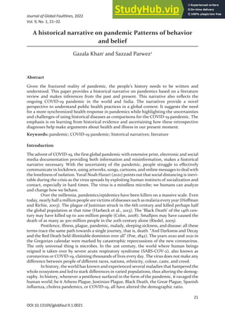 Journal of Global Faultlines, 2022
Vol. 9, No. 1, 21–32.
21
A historical narrative on pandemic Patterns of behavior
and belief
Gazala Khan1
and Sazzad Parwez2
Abstract
Given the fractured reality of pandemic, the people’s history needs to be written and
understood. This paper provides a historical narrative on pandemics based on a literature
review and makes inferences from the past and present. This narrative also reflects the
ongoing COVID-19 pandemic in the world and India. The narratives provide a novel
perspective to understand public health practices in a global context. It suggests the need
for a more synchronized health response in pandemics while highlighting the uncertainties
and challenges of using historical diseases as comparisons for the COVID-19 pandemic. The
emphasis is on learning from historical evidence and ascertaining how these retrospective
diagnoses help make arguments about health and illness in our present moment.
Keywords: pandemic; COVID-19 pandemic; historical narratives; literature
Introduction
The advent of COVID-19, the first global pandemic with extensive print, electronic and social
media documentation providing both information and misinformation, makes a historical
narrative necessary. With the uncertainty of the pandemic, people struggle to effectively
communicate in lockdown, using artworks, songs, cartoons, and online messages to deal with
the loneliness of isolation. Yuval Noah Harari (2021) points out that social distancing is inevi-
table during the crisis as the virus spreads by exploiting human instincts of socialization and
contact, especially in hard times. The virus is a mindless microbe; we humans can analyze
and change how we behave.
Over the millennia, pandemics/epidemics have been killers on a massive scale. Even
today, nearly half a million people are victims of diseases such as malaria every year (Hoffman
and Richie, 2003). The plague of Justinian struck in the 6th century and killed perhaps half
the global population at that time (Harbeck et al., 2013). The ‘Black Death’ of the 14th cen-
tury may have killed up to 200 million people (Cohn, 2008). Smallpox may have caused the
death of as many as 300 million people in the 20th century alone (Riedel, 2005).
Pestilence, illness, plague, pandemic, malady, sleeping sickness, and disease: all these
terms trace the same path towards a single journey, that is, death. “And Darkness and Decay
and the Red Death held illimitable dominion over all” (Poe, 1842). The years 2020 and 2021 in
the Gregorian calendar were marked by catastrophic repercussions of the new coronavirus.
The only universal thing is microbes. In the 21st century, the world where human beings
reigned is taken over by severe acute respiratory syndrome (SARS-COV-2), also known as
coronavirus or COVID-19, claiming thousands of lives every day. The virus does not make any
difference between people of different races, nations, ethnicity, colour, caste, and creed.
In history, the world has known and experienced several maladies that hampered the
whole ecosystem and led to stark differences in varied populations, thus altering the demog-
raphy. In history, whenever a pestilence surfaced in the form of the pandemic, it ravaged the
human world; be it Athens Plague, Justinian Plague, Black Death, the Great Plague, Spanish
influenza, cholera pandemics, or COVID-19, all have altered the demographic ratio.
DOI:10.13169/jglobfaul.9.1.0021
 