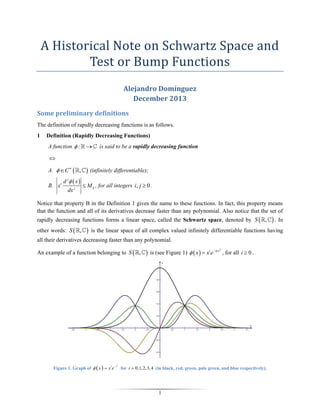 A Historical Note on Schwartz Space and
Test or Bump Functions
Alejandro Domínguez
December 2013
Some preliminary definitions
The definition of rapidly decreasing functions is as follows.
1

Definition (Rapidly Decreasing Functions)
A function  :



is said to be a rapidly decreasing function


A.   C   ,
B. xi

d j  x 
dx j

 (infinitely differentiable);
 M ij , for all integers i, j  0 .

Notice that property B in the Definition 1 gives the name to these functions. In fact, this property means
that the function and all of its derivatives decrease faster than any polynomial. Also notice that the set of
rapidly decreasing functions forms a linear space, called the Schwartz space, denoted by S  ,
other words: S  ,



 . In

is the linear space of all complex valued infinitely differentiable functions having

all their derivatives decreasing faster than any polynomial.
An example of a function belonging to S  ,

Figure 1. Graph of   x   x e
i

x

2

 is (see Figure 1)   x   xi e x

2

, for all i  0 .

for i  0,1, 2, 3, 4 (in black, red, green, pale green, and blue respectively).

1

 