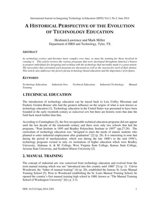 International Journal on Integrating Technology in Education (IJITE) Vol.3, No.2, June 2014
DOI :10.5121/ijite.2014.3201 1
A HISTORICAL PERSPECTIVE OF THE EVOLUTION
OF TECHNOLOGY EDUCATION
Heshium Lawrence and Mark Miller
Department of HRD and Technology, Tyler, TX
ABSTRACT
As technology evolves and becomes more complex over time, so must the training for those involved in
creating it. This article reviews the various programs that were developed throughout America’s history
to prepare individuals for designing and working with the technology that inevitably made it a great nation.
The necessities that warranted each program are discussed as well as the reasons for each of their demise.
This article also addresses the factors facing technology-based education and the importance of its future.
KEYWORDS
Technology Education, Industrial Arts, Technical Education, Industrial Technology, Manual
Training
1.TECHNICAL EDUCATION
The introduction of technology education can be traced back to Lois Coffey Mossman and
Frederic Gordon Bonser who had the greatest influence on the origins of what is now known as
technology education [1]. Technology education in the United States was presumed to have been
founded in the early twentieth century as industrial arts but there are historic roots that date the
field back much further than that.
According to Cunningham [2], the first recognizable technical education programs did not appear
until the last decade of the nineteenth century and there were only two schools that had the
programs, “Pratt Institute in 1895 and Bradley Polytechnic Institute in 1897” (pp.27-28). The
curriculum of technology education was “designed to meet the needs of mature students who
planned to enter industrial employment after graduation” [2] (p. 28). It is interesting to note that
during the period of mechanization, which was during the late 1800’s to the mid 1950’s,
technology programs existed in only six institutions of higher education which were Bradley
University, Alabama A. & M. College, West Virginia State College, Kansas State College,
Arizona State University, and Southern Illinois University [2].
2. MANUAL TRAINING
The concept of industrial arts was conceived from technology education and evolved from the
term manual training which was not “introduced into this country until 1880” [3] (p. 3). Calvin
Woodward, the “father of manual training” [4] (p. 20), established the famous St. Louis Manual
Training School [5]. Prior to Woodward establishing the St. Louis Manual Training School, he
opened the country’s first manual training high school in 1880, known as “The Manual Training
School of Washington University” [6] ( p. 2-3).
 