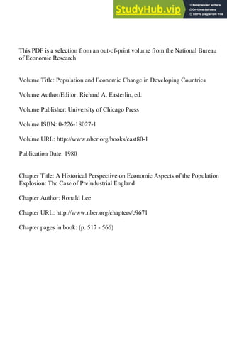 This PDF is a selection from an out-of-print volume from the National Bureau
of Economic Research
Volume Title: Population and Economic Change in Developing Countries
Volume Author/Editor: Richard A. Easterlin, ed.
Volume Publisher: University of Chicago Press
Volume ISBN: 0-226-18027-1
Volume URL: http://www.nber.org/books/east80-1
Publication Date: 1980
Chapter Title: A Historical Perspective on Economic Aspects of the Population
Explosion: The Case of Preindustrial England
Chapter Author: Ronald Lee
Chapter URL: http://www.nber.org/chapters/c9671
Chapter pages in book: (p. 517 - 566)
 