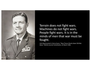Terrain does not fight wars.
Machines do not fight wars.
People fight wars. It is in the
minds of men that war must be
fought.
John Boyd quoted in Henry Eason, “New Theory Shoots down Old War
Ideas,” Atlanta Journal–Constitution, 22 March 1981.
 