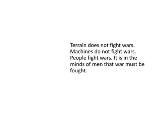 Terrain does not fight wars.
Machines do not fight wars.
People fight wars. It is in the
minds of men that war must be
fought.
 