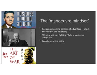 The ‘manoeuvre mindset’
• Focus on obtaining position of advantage – attack
the mind of the adversary
• Winning without fighting / fight a weakened
adversary
• Look beyond the battle
 