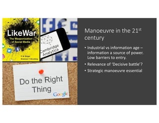 Manoeuvre in the 21st
century
• Industrial vs information age –
information a source of power.
Low barriers to entry.
• Relevance of ‘Decisive battle’?
• Strategic manoeuvre essential
 