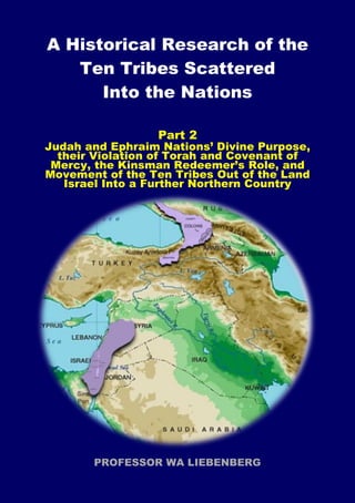 A Historical Research of the
Ten Tribes Scattered
Into the Nations
Part 2
Judah and Ephraim Nations’ Divine Purpose,
their Violation of Torah and Covenant of
Mercy, the Kinsman Redeemer’s Role, and
Movement of the Ten Tribes Out of the Land
Israel Into a Further Northern Country
PROFESSOR WA LIEBENBERG
 