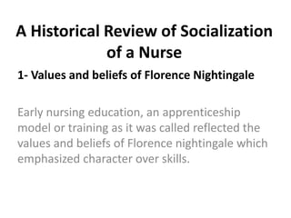A Historical Review of Socialization
of a Nurse
1- Values and beliefs of Florence Nightingale
Early nursing education, an apprenticeship
model or training as it was called reflected the
values and beliefs of Florence nightingale which
emphasized character over skills.
 