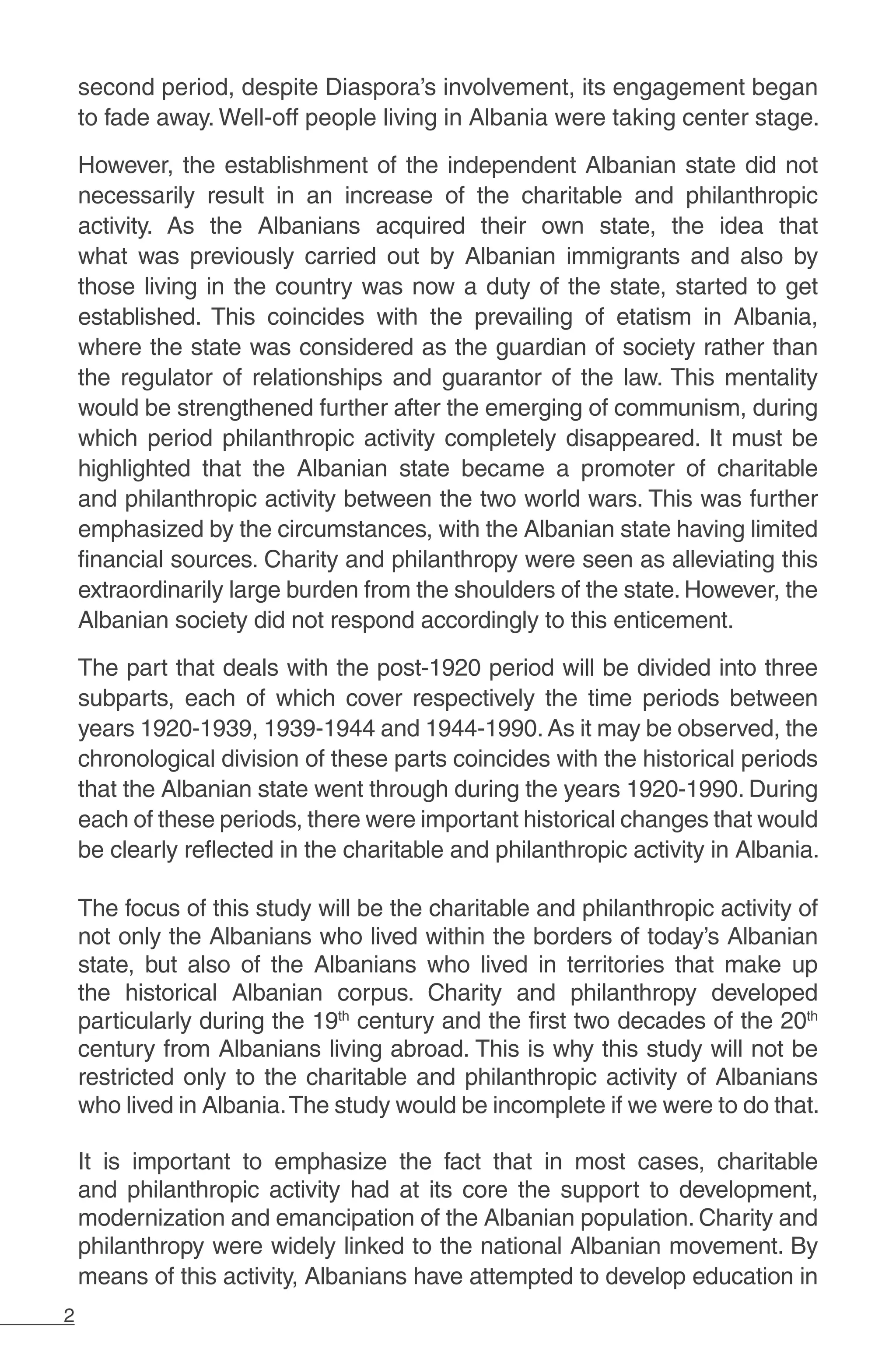 2
second period, despite Diaspora’s involvement, its engagement began
to fade away. Well-off people living in Albania were taking center stage.
However, the establishment of the independent Albanian state did not
necessarily result in an increase of the charitable and philanthropic
activity. As the Albanians acquired their own state, the idea that
what was previously carried out by Albanian immigrants and also by
those living in the country was now a duty of the state, started to get
established. This coincides with the prevailing of etatism in Albania,
where the state was considered as the guardian of society rather than
the regulator of relationships and guarantor of the law. This mentality
would be strengthened further after the emerging of communism, during
which period philanthropic activity completely disappeared. It must be
highlighted that the Albanian state became a promoter of charitable
and philanthropic activity between the two world wars. This was further
emphasized by the circumstances, with the Albanian state having limited
financial sources. Charity and philanthropy were seen as alleviating this
extraordinarily large burden from the shoulders of the state. However, the
Albanian society did not respond accordingly to this enticement.
The part that deals with the post-1920 period will be divided into three
subparts, each of which cover respectively the time periods between
years 1920-1939, 1939-1944 and 1944-1990. As it may be observed, the
chronological division of these parts coincides with the historical periods
that the Albanian state went through during the years 1920-1990. During
each of these periods, there were important historical changes that would
be clearly reflected in the charitable and philanthropic activity in Albania.
The focus of this study will be the charitable and philanthropic activity of
not only the Albanians who lived within the borders of today’s Albanian
state, but also of the Albanians who lived in territories that make up
the historical Albanian corpus. Charity and philanthropy developed
particularly during the 19th
century and the first two decades of the 20th
century from Albanians living abroad. This is why this study will not be
restricted only to the charitable and philanthropic activity of Albanians
who lived in Albania.The study would be incomplete if we were to do that.
It is important to emphasize the fact that in most cases, charitable
and philanthropic activity had at its core the support to development,
modernization and emancipation of the Albanian population. Charity and
philanthropy were widely linked to the national Albanian movement. By
means of this activity, Albanians have attempted to develop education in
 