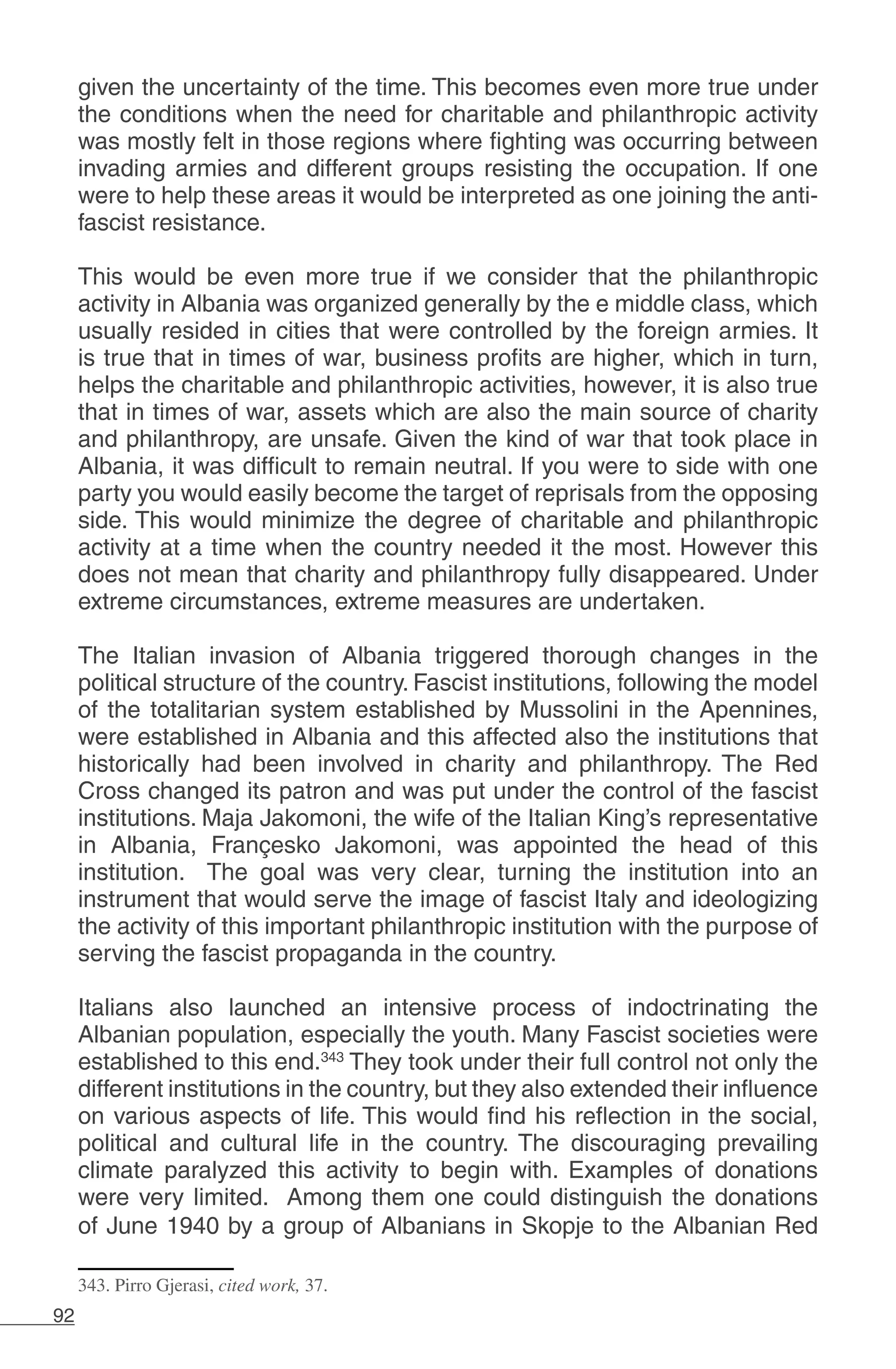 92
given the uncertainty of the time. This becomes even more true under
the conditions when the need for charitable and philanthropic activity
was mostly felt in those regions where fighting was occurring between
invading armies and different groups resisting the occupation. If one
were to help these areas it would be interpreted as one joining the anti-
fascist resistance.
This would be even more true if we consider that the philanthropic
activity in Albania was organized generally by the e middle class, which
usually resided in cities that were controlled by the foreign armies. It
is true that in times of war, business profits are higher, which in turn,
helps the charitable and philanthropic activities, however, it is also true
that in times of war, assets which are also the main source of charity
and philanthropy, are unsafe. Given the kind of war that took place in
Albania, it was difficult to remain neutral. If you were to side with one
party you would easily become the target of reprisals from the opposing
side. This would minimize the degree of charitable and philanthropic
activity at a time when the country needed it the most. However this
does not mean that charity and philanthropy fully disappeared. Under
extreme circumstances, extreme measures are undertaken.
The Italian invasion of Albania triggered thorough changes in the
political structure of the country. Fascist institutions, following the model
of the totalitarian system established by Mussolini in the Apennines,
were established in Albania and this affected also the institutions that
historically had been involved in charity and philanthropy. The Red
Cross changed its patron and was put under the control of the fascist
institutions. Maja Jakomoni, the wife of the Italian King’s representative
in Albania, Françesko Jakomoni, was appointed the head of this
institution. The goal was very clear, turning the institution into an
instrument that would serve the image of fascist Italy and ideologizing
the activity of this important philanthropic institution with the purpose of
serving the fascist propaganda in the country.
Italians also launched an intensive process of indoctrinating the
Albanian population, especially the youth. Many Fascist societies were
established to this end.343
They took under their full control not only the
different institutions in the country, but they also extended their influence
on various aspects of life. This would find his reflection in the social,
political and cultural life in the country. The discouraging prevailing
climate paralyzed this activity to begin with. Examples of donations
were very limited. Among them one could distinguish the donations
of June 1940 by a group of Albanians in Skopje to the Albanian Red
343. Pirro Gjerasi, cited work, 37.
 
