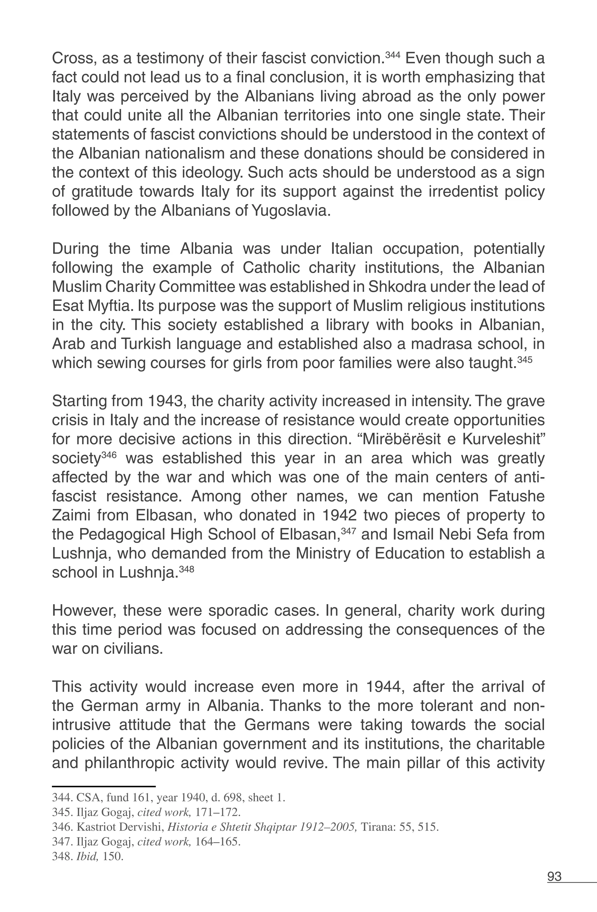 93
Cross, as a testimony of their fascist conviction.344
Even though such a
fact could not lead us to a final conclusion, it is worth emphasizing that
Italy was perceived by the Albanians living abroad as the only power
that could unite all the Albanian territories into one single state. Their
statements of fascist convictions should be understood in the context of
the Albanian nationalism and these donations should be considered in
the context of this ideology. Such acts should be understood as a sign
of gratitude towards Italy for its support against the irredentist policy
followed by the Albanians of Yugoslavia.
During the time Albania was under Italian occupation, potentially
following the example of Catholic charity institutions, the Albanian
Muslim Charity Committee was established in Shkodra under the lead of
Esat Myftia. Its purpose was the support of Muslim religious institutions
in the city. This society established a library with books in Albanian,
Arab and Turkish language and established also a madrasa school, in
which sewing courses for girls from poor families were also taught.345
Starting from 1943, the charity activity increased in intensity. The grave
crisis in Italy and the increase of resistance would create opportunities
for more decisive actions in this direction. “Mirëbërësit e Kurveleshit”
society346
was established this year in an area which was greatly
affected by the war and which was one of the main centers of anti-
fascist resistance. Among other names, we can mention Fatushe
Zaimi from Elbasan, who donated in 1942 two pieces of property to
the Pedagogical High School of Elbasan,347
and Ismail Nebi Sefa from
Lushnja, who demanded from the Ministry of Education to establish a
school in Lushnja.348
However, these were sporadic cases. In general, charity work during
this time period was focused on addressing the consequences of the
war on civilians.
This activity would increase even more in 1944, after the arrival of
the German army in Albania. Thanks to the more tolerant and non-
intrusive attitude that the Germans were taking towards the social
policies of the Albanian government and its institutions, the charitable
and philanthropic activity would revive. The main pillar of this activity
344. CSA, fund 161, year 1940, d. 698, sheet 1.
345. Iljaz Gogaj, cited work, 171–172.
346. Kastriot Dervishi, Historia e Shtetit Shqiptar 1912–2005, Tirana: 55, 515.
347. Iljaz Gogaj, cited work, 164–165.
348. Ibid, 150.
 