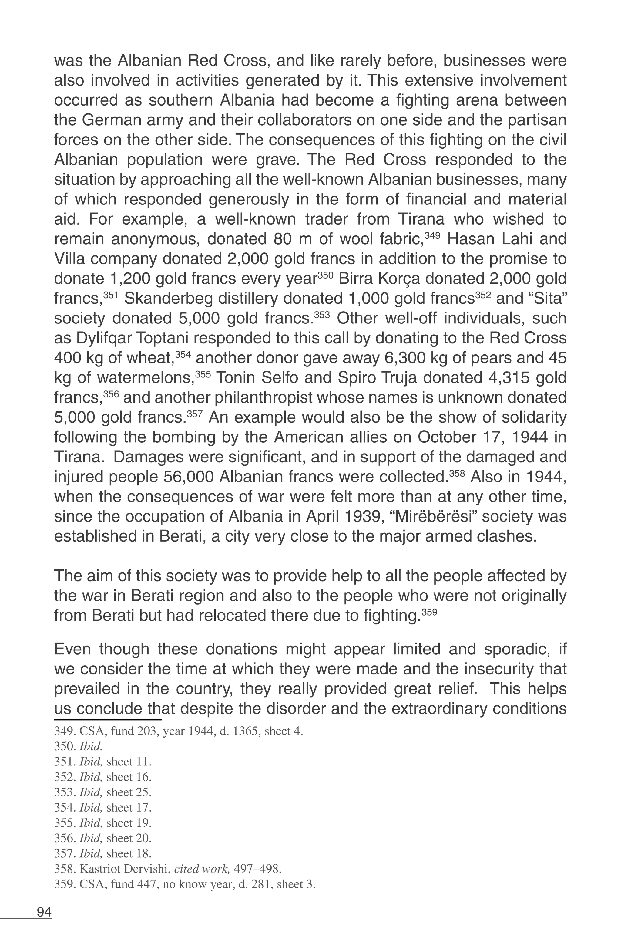 94
was the Albanian Red Cross, and like rarely before, businesses were
also involved in activities generated by it. This extensive involvement
occurred as southern Albania had become a fighting arena between
the German army and their collaborators on one side and the partisan
forces on the other side. The consequences of this fighting on the civil
Albanian population were grave. The Red Cross responded to the
situation by approaching all the well-known Albanian businesses, many
of which responded generously in the form of financial and material
aid. For example, a well-known trader from Tirana who wished to
remain anonymous, donated 80 m of wool fabric,349
Hasan Lahi and
Villa company donated 2,000 gold francs in addition to the promise to
donate 1,200 gold francs every year350
Birra Korça donated 2,000 gold
francs,351
Skanderbeg distillery donated 1,000 gold francs352
and “Sita”
society donated 5,000 gold francs.353
Other well-off individuals, such
as Dylifqar Toptani responded to this call by donating to the Red Cross
400 kg of wheat,354
another donor gave away 6,300 kg of pears and 45
kg of watermelons,355
Tonin Selfo and Spiro Truja donated 4,315 gold
francs,356
and another philanthropist whose names is unknown donated
5,000 gold francs.357
An example would also be the show of solidarity
following the bombing by the American allies on October 17, 1944 in
Tirana. Damages were significant, and in support of the damaged and
injured people 56,000 Albanian francs were collected.358
Also in 1944,
when the consequences of war were felt more than at any other time,
since the occupation of Albania in April 1939, “Mirëbërësi” society was
established in Berati, a city very close to the major armed clashes.
The aim of this society was to provide help to all the people affected by
the war in Berati region and also to the people who were not originally
from Berati but had relocated there due to fighting.359
Even though these donations might appear limited and sporadic, if
we consider the time at which they were made and the insecurity that
prevailed in the country, they really provided great relief. This helps
us conclude that despite the disorder and the extraordinary conditions
349. CSA, fund 203, year 1944, d. 1365, sheet 4.
350. Ibid.
351. Ibid, sheet 11.
352. Ibid, sheet 16.
353. Ibid, sheet 25.
354. Ibid, sheet 17.
355. Ibid, sheet 19.
356. Ibid, sheet 20.
357. Ibid, sheet 18.
358. Kastriot Dervishi, cited work, 497–498.
359. CSA, fund 447, no know year, d. 281, sheet 3.
 
