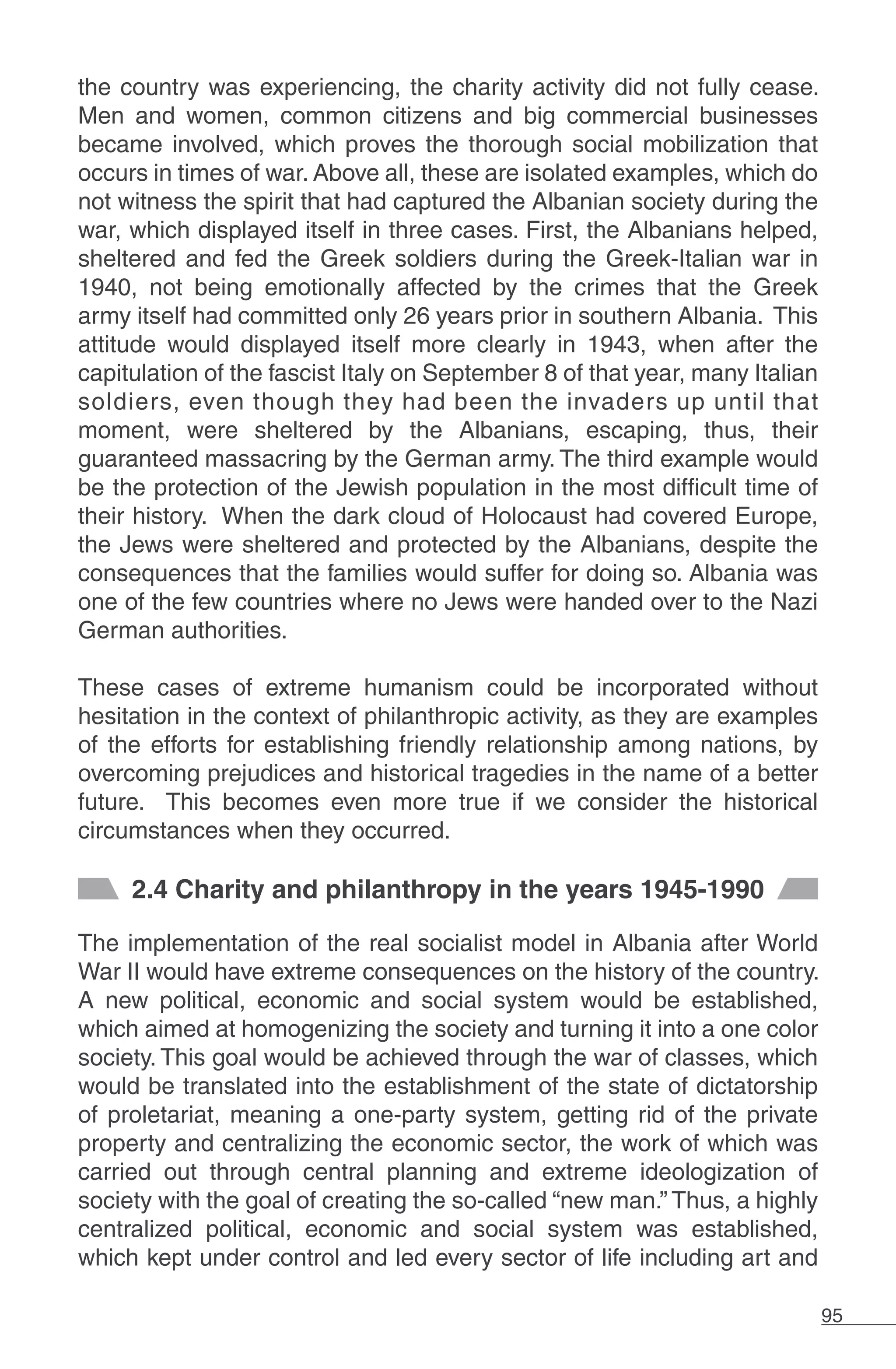 95
the country was experiencing, the charity activity did not fully cease.
Men and women, common citizens and big commercial businesses
became involved, which proves the thorough social mobilization that
occurs in times of war. Above all, these are isolated examples, which do
not witness the spirit that had captured the Albanian society during the
war, which displayed itself in three cases. First, the Albanians helped,
sheltered and fed the Greek soldiers during the Greek-Italian war in
1940, not being emotionally affected by the crimes that the Greek
army itself had committed only 26 years prior in southern Albania. This
attitude would displayed itself more clearly in 1943, when after the
capitulation of the fascist Italy on September 8 of that year, many Italian
soldiers, even though they had been the invaders up until that
moment, were sheltered by the Albanians, escaping, thus, their
guaranteed massacring by the German army. The third example would
be the protection of the Jewish population in the most difficult time of
their history. When the dark cloud of Holocaust had covered Europe,
the Jews were sheltered and protected by the Albanians, despite the
consequences that the families would suffer for doing so. Albania was
one of the few countries where no Jews were handed over to the Nazi
German authorities.
These cases of extreme humanism could be incorporated without
hesitation in the context of philanthropic activity, as they are examples
of the efforts for establishing friendly relationship among nations, by
overcoming prejudices and historical tragedies in the name of a better
future. This becomes even more true if we consider the historical
circumstances when they occurred.
2.4 Charity and philanthropy in the years 1945-1990
The implementation of the real socialist model in Albania after World
War II would have extreme consequences on the history of the country.
A new political, economic and social system would be established,
which aimed at homogenizing the society and turning it into a one color
society. This goal would be achieved through the war of classes, which
would be translated into the establishment of the state of dictatorship
of proletariat, meaning a one-party system, getting rid of the private
property and centralizing the economic sector, the work of which was
carried out through central planning and extreme ideologization of
society with the goal of creating the so-called “new man.” Thus, a highly
centralized political, economic and social system was established,
which kept under control and led every sector of life including art and
 