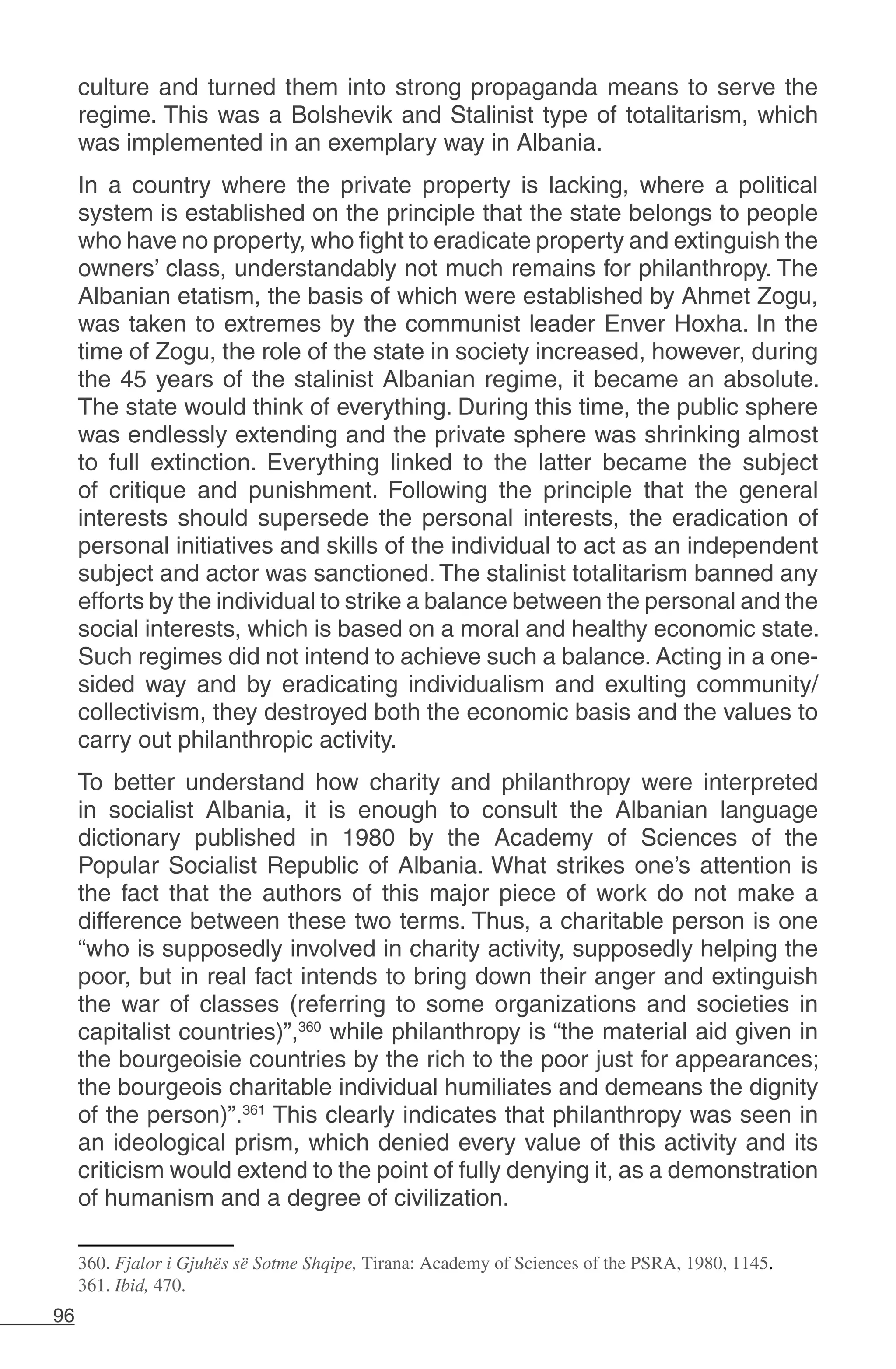 96
culture and turned them into strong propaganda means to serve the
regime. This was a Bolshevik and Stalinist type of totalitarism, which
was implemented in an exemplary way in Albania.
In a country where the private property is lacking, where a political
system is established on the principle that the state belongs to people
who have no property, who fight to eradicate property and extinguish the
owners’ class, understandably not much remains for philanthropy. The
Albanian etatism, the basis of which were established by Ahmet Zogu,
was taken to extremes by the communist leader Enver Hoxha. In the
time of Zogu, the role of the state in society increased, however, during
the 45 years of the stalinist Albanian regime, it became an absolute.
The state would think of everything. During this time, the public sphere
was endlessly extending and the private sphere was shrinking almost
to full extinction. Everything linked to the latter became the subject
of critique and punishment. Following the principle that the general
interests should supersede the personal interests, the eradication of
personal initiatives and skills of the individual to act as an independent
subject and actor was sanctioned. The stalinist totalitarism banned any
efforts by the individual to strike a balance between the personal and the
social interests, which is based on a moral and healthy economic state.
Such regimes did not intend to achieve such a balance. Acting in a one-
sided way and by eradicating individualism and exulting community/
collectivism, they destroyed both the economic basis and the values to
carry out philanthropic activity.
To better understand how charity and philanthropy were interpreted
in socialist Albania, it is enough to consult the Albanian language
dictionary published in 1980 by the Academy of Sciences of the
Popular Socialist Republic of Albania. What strikes one’s attention is
the fact that the authors of this major piece of work do not make a
difference between these two terms. Thus, a charitable person is one
“who is supposedly involved in charity activity, supposedly helping the
poor, but in real fact intends to bring down their anger and extinguish
the war of classes (referring to some organizations and societies in
capitalist countries)”,360
while philanthropy is “the material aid given in
the bourgeoisie countries by the rich to the poor just for appearances;
the bourgeois charitable individual humiliates and demeans the dignity
of the person)”.361
This clearly indicates that philanthropy was seen in
an ideological prism, which denied every value of this activity and its
criticism would extend to the point of fully denying it, as a demonstration
of humanism and a degree of civilization.
360. Fjalor i Gjuhës së Sotme Shqipe, Tirana: Academy of Sciences of the PSRA, 1980, 1145.
361. Ibid, 470.
 