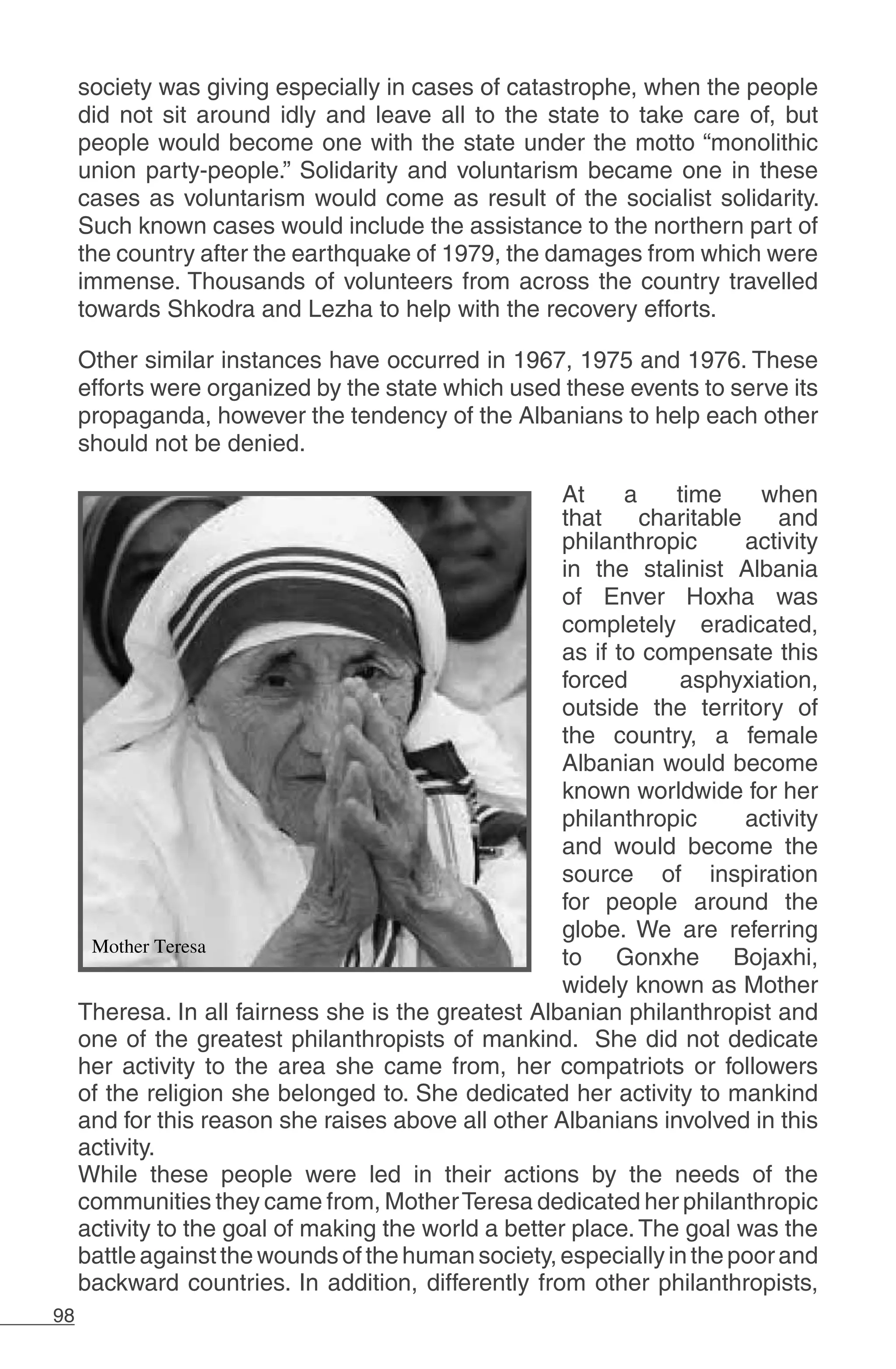 98
society was giving especially in cases of catastrophe, when the people
did not sit around idly and leave all to the state to take care of, but
people would become one with the state under the motto “monolithic
union party-people.” Solidarity and voluntarism became one in these
cases as voluntarism would come as result of the socialist solidarity.
Such known cases would include the assistance to the northern part of
the country after the earthquake of 1979, the damages from which were
immense. Thousands of volunteers from across the country travelled
towards Shkodra and Lezha to help with the recovery efforts.
Other similar instances have occurred in 1967, 1975 and 1976. These
efforts were organized by the state which used these events to serve its
propaganda, however the tendency of the Albanians to help each other
should not be denied.
At a time when
that charitable and
philanthropic activity
in the stalinist Albania
of Enver Hoxha was
completely eradicated,
as if to compensate this
forced asphyxiation,
outside the territory of
the country, a female
Albanian would become
known worldwide for her
philanthropic activity
and would become the
source of inspiration
for people around the
globe. We are referring
to Gonxhe Bojaxhi,
widely known as Mother
Theresa. In all fairness she is the greatest Albanian philanthropist and
one of the greatest philanthropists of mankind. She did not dedicate
her activity to the area she came from, her compatriots or followers
of the religion she belonged to. She dedicated her activity to mankind
and for this reason she raises above all other Albanians involved in this
activity.
While these people were led in their actions by the needs of the
communities they came from, MotherTeresa dedicated her philanthropic
activity to the goal of making the world a better place.The goal was the
battleagainstthewoundsofthehumansociety,especiallyinthepoorand
backward countries. In addition, differently from other philanthropists,
 