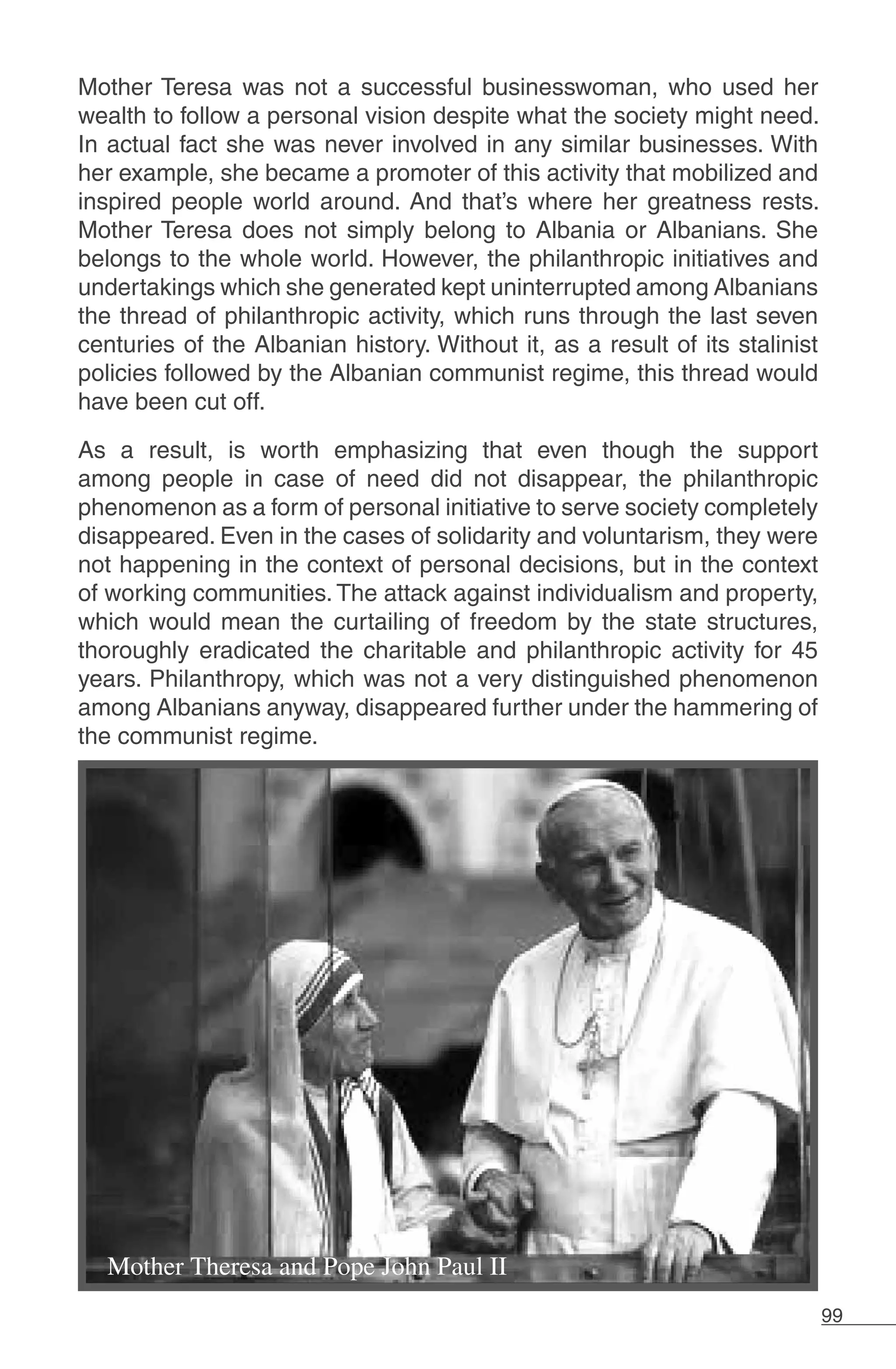 99
Mother Teresa was not a successful businesswoman, who used her
wealth to follow a personal vision despite what the society might need.
In actual fact she was never involved in any similar businesses. With
her example, she became a promoter of this activity that mobilized and
inspired people world around. And that’s where her greatness rests.
Mother Teresa does not simply belong to Albania or Albanians. She
belongs to the whole world. However, the philanthropic initiatives and
undertakings which she generated kept uninterrupted among Albanians
the thread of philanthropic activity, which runs through the last seven
centuries of the Albanian history. Without it, as a result of its stalinist
policies followed by the Albanian communist regime, this thread would
have been cut off.
As a result, is worth emphasizing that even though the support
among people in case of need did not disappear, the philanthropic
phenomenon as a form of personal initiative to serve society completely
disappeared. Even in the cases of solidarity and voluntarism, they were
not happening in the context of personal decisions, but in the context
of working communities. The attack against individualism and property,
which would mean the curtailing of freedom by the state structures,
thoroughly eradicated the charitable and philanthropic activity for 45
years. Philanthropy, which was not a very distinguished phenomenon
among Albanians anyway, disappeared further under the hammering of
the communist regime.
 