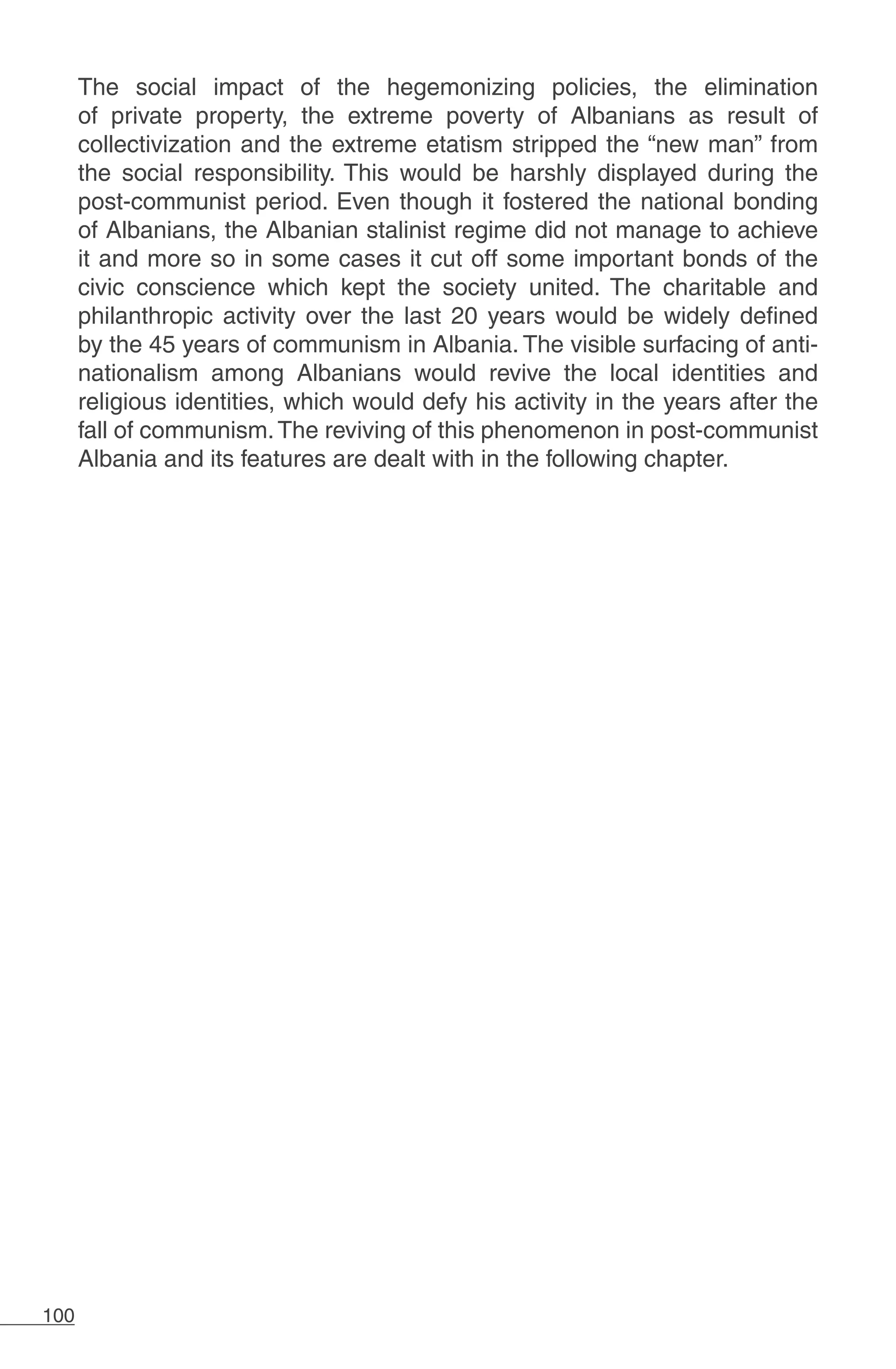 100
The social impact of the hegemonizing policies, the elimination
of private property, the extreme poverty of Albanians as result of
collectivization and the extreme etatism stripped the “new man” from
the social responsibility. This would be harshly displayed during the
post-communist period. Even though it fostered the national bonding
of Albanians, the Albanian stalinist regime did not manage to achieve
it and more so in some cases it cut off some important bonds of the
civic conscience which kept the society united. The charitable and
philanthropic activity over the last 20 years would be widely defined
by the 45 years of communism in Albania. The visible surfacing of anti-
nationalism among Albanians would revive the local identities and
religious identities, which would defy his activity in the years after the
fall of communism.The reviving of this phenomenon in post-communist
Albania and its features are dealt with in the following chapter.
 