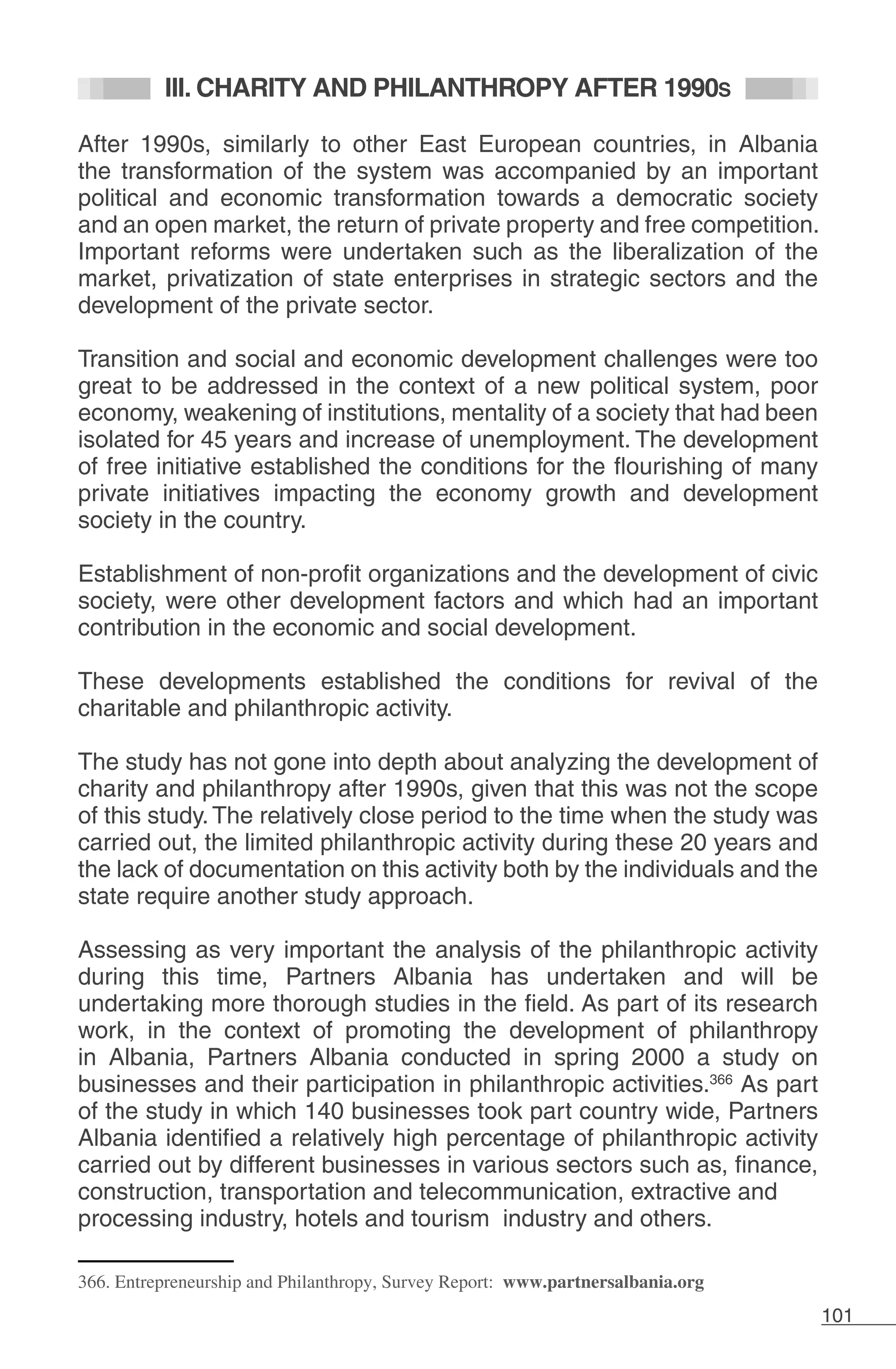 101
III. CHARITY AND PHILANTHROPY AFTER 1990S
After 1990s, similarly to other East European countries, in Albania
the transformation of the system was accompanied by an important
political and economic transformation towards a democratic society
and an open market, the return of private property and free competition.
Important reforms were undertaken such as the liberalization of the
market, privatization of state enterprises in strategic sectors and the
development of the private sector.
Transition and social and economic development challenges were too
great to be addressed in the context of a new political system, poor
economy, weakening of institutions, mentality of a society that had been
isolated for 45 years and increase of unemployment. The development
of free initiative established the conditions for the flourishing of many
private initiatives impacting the economy growth and development
society in the country.
Establishment of non-profit organizations and the development of civic
society, were other development factors and which had an important
contribution in the economic and social development.
These developments established the conditions for revival of the
charitable and philanthropic activity.
The study has not gone into depth about analyzing the development of
charity and philanthropy after 1990s, given that this was not the scope
of this study. The relatively close period to the time when the study was
carried out, the limited philanthropic activity during these 20 years and
the lack of documentation on this activity both by the individuals and the
state require another study approach.
Assessing as very important the analysis of the philanthropic activity
during this time, Partners Albania has undertaken and will be
undertaking more thorough studies in the field. As part of its research
work, in the context of promoting the development of philanthropy
in Albania, Partners Albania conducted in spring 2000 a study on
businesses and their participation in philanthropic activities.366
As part
of the study in which 140 businesses took part country wide, Partners
Albania identified a relatively high percentage of philanthropic activity
carried out by different businesses in various sectors such as, finance,
construction, transportation and telecommunication, extractive and
processing industry, hotels and tourism industry and others.
366. Entrepreneurship and Philanthropy, Survey Report: www.partnersalbania.org
 