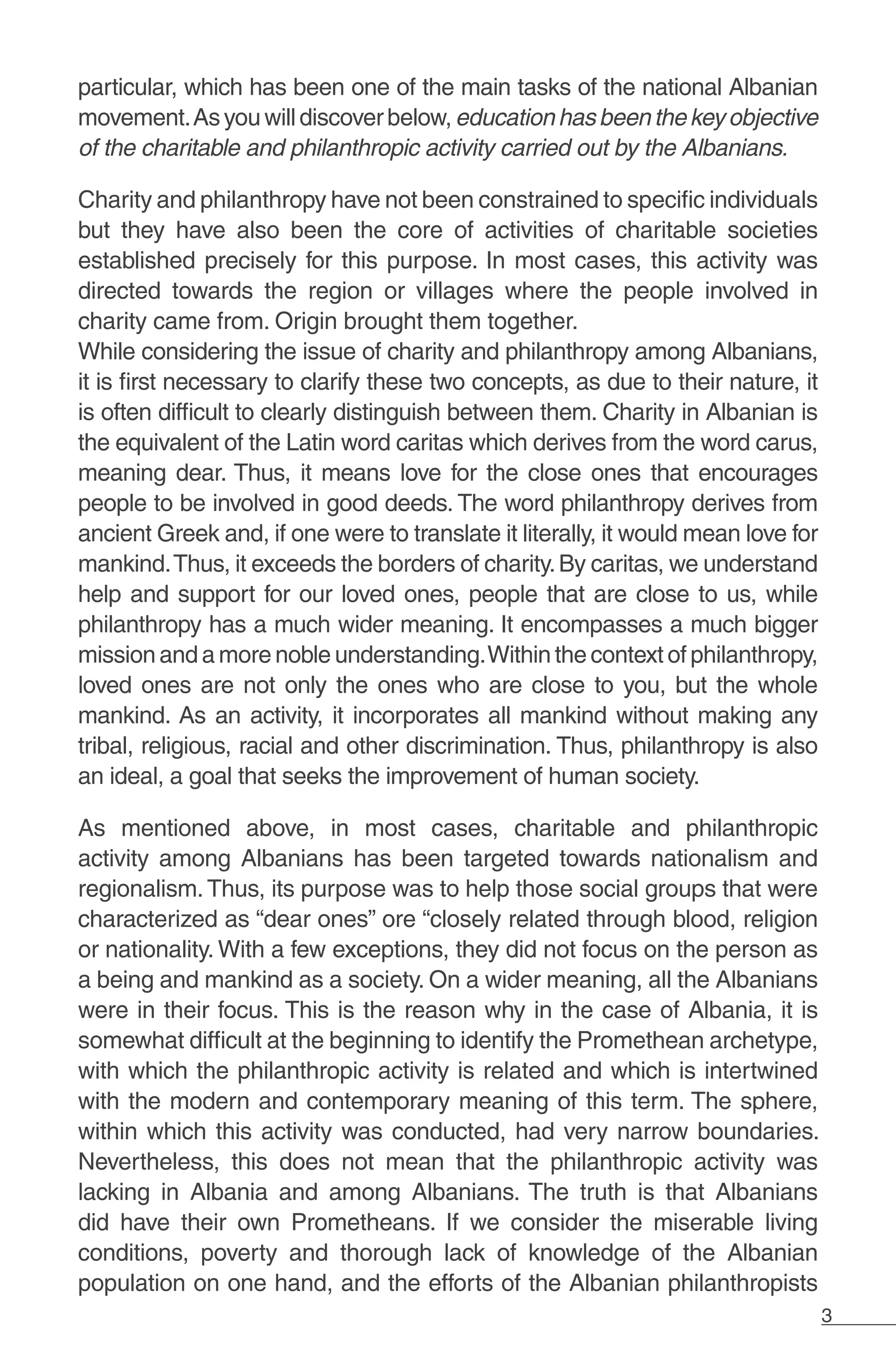 3
particular, which has been one of the main tasks of the national Albanian
movement.Asyouwilldiscoverbelow,educationhasbeenthekeyobjective
of the charitable and philanthropic activity carried out by the Albanians.
Charity and philanthropy have not been constrained to specific individuals
but they have also been the core of activities of charitable societies
established precisely for this purpose. In most cases, this activity was
directed towards the region or villages where the people involved in
charity came from. Origin brought them together.
While considering the issue of charity and philanthropy among Albanians,
it is first necessary to clarify these two concepts, as due to their nature, it
is often difficult to clearly distinguish between them. Charity in Albanian is
the equivalent of the Latin word caritas which derives from the word carus,
meaning dear. Thus, it means love for the close ones that encourages
people to be involved in good deeds. The word philanthropy derives from
ancient Greek and, if one were to translate it literally, it would mean love for
mankind.Thus, it exceeds the borders of charity.By caritas, we understand
help and support for our loved ones, people that are close to us, while
philanthropy has a much wider meaning. It encompasses a much bigger
mission and a more noble understanding.Within the context of philanthropy,
loved ones are not only the ones who are close to you, but the whole
mankind. As an activity, it incorporates all mankind without making any
tribal, religious, racial and other discrimination. Thus, philanthropy is also
an ideal, a goal that seeks the improvement of human society.
As mentioned above, in most cases, charitable and philanthropic
activity among Albanians has been targeted towards nationalism and
regionalism.Thus, its purpose was to help those social groups that were
characterized as “dear ones” ore “closely related through blood, religion
or nationality. With a few exceptions, they did not focus on the person as
a being and mankind as a society. On a wider meaning, all the Albanians
were in their focus. This is the reason why in the case of Albania, it is
somewhat difficult at the beginning to identify the Promethean archetype,
with which the philanthropic activity is related and which is intertwined
with the modern and contemporary meaning of this term. The sphere,
within which this activity was conducted, had very narrow boundaries.
Nevertheless, this does not mean that the philanthropic activity was
lacking in Albania and among Albanians. The truth is that Albanians
did have their own Prometheans. If we consider the miserable living
conditions, poverty and thorough lack of knowledge of the Albanian
population on one hand, and the efforts of the Albanian philanthropists
 