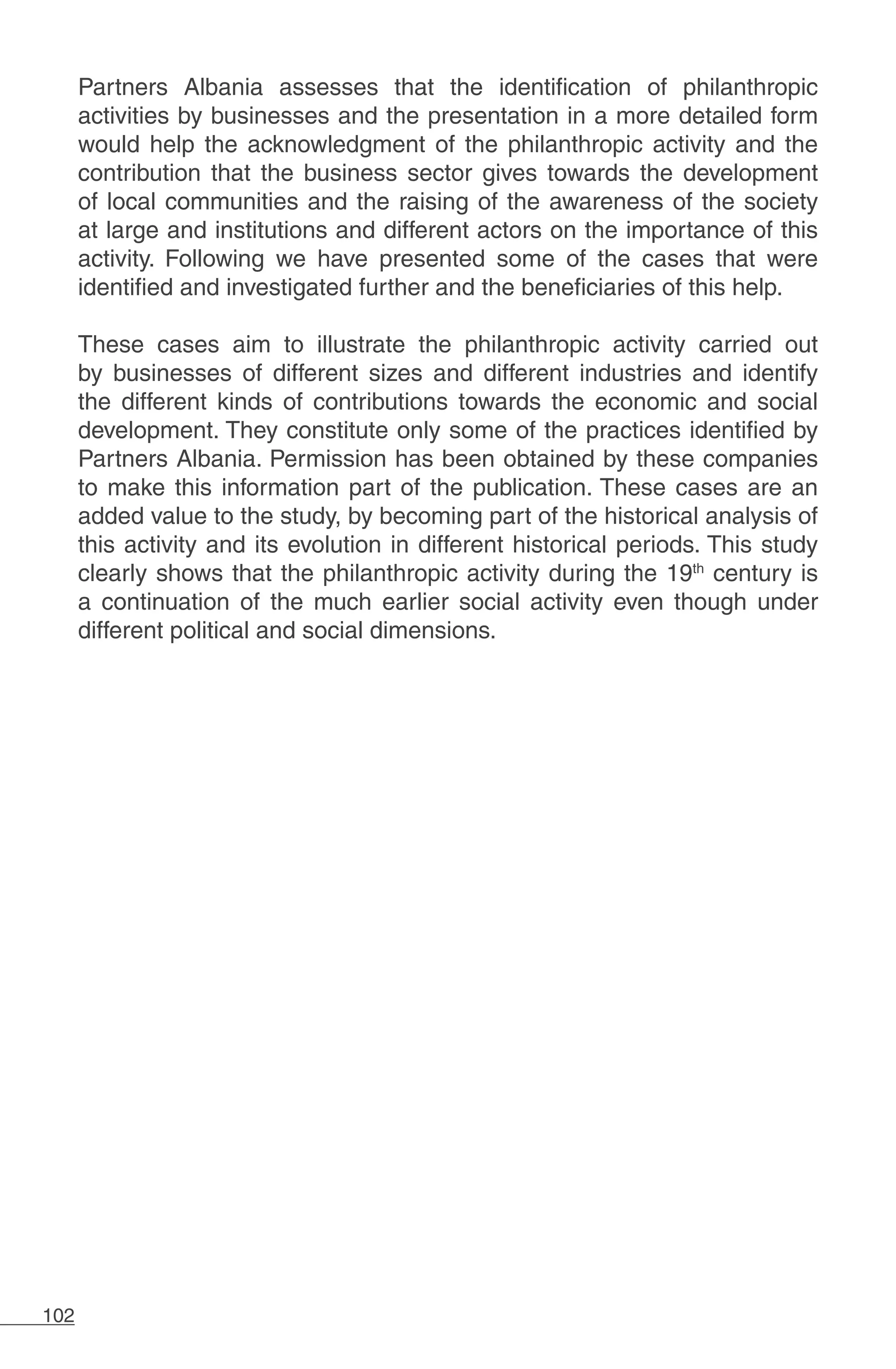 102
Partners Albania assesses that the identification of philanthropic
activities by businesses and the presentation in a more detailed form
would help the acknowledgment of the philanthropic activity and the
contribution that the business sector gives towards the development
of local communities and the raising of the awareness of the society
at large and institutions and different actors on the importance of this
activity. Following we have presented some of the cases that were
identified and investigated further and the beneficiaries of this help.
These cases aim to illustrate the philanthropic activity carried out
by businesses of different sizes and different industries and identify
the different kinds of contributions towards the economic and social
development. They constitute only some of the practices identified by
Partners Albania. Permission has been obtained by these companies
to make this information part of the publication. These cases are an
added value to the study, by becoming part of the historical analysis of
this activity and its evolution in different historical periods. This study
clearly shows that the philanthropic activity during the 19th
century is
a continuation of the much earlier social activity even though under
different political and social dimensions.
 
