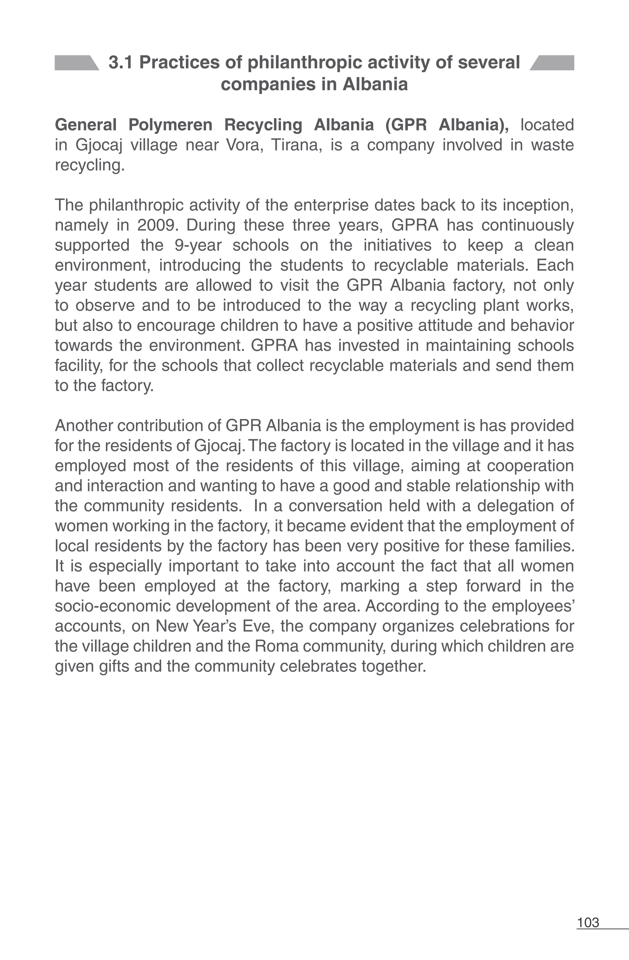 103
3.1 Practices of philanthropic activity of several
companies in Albania
General Polymeren Recycling Albania (GPR Albania), located
in Gjocaj village near Vora, Tirana, is a company involved in waste
recycling.
The philanthropic activity of the enterprise dates back to its inception,
namely in 2009. During these three years, GPRA has continuously
supported the 9-year schools on the initiatives to keep a clean
environment, introducing the students to recyclable materials. Each
year students are allowed to visit the GPR Albania factory, not only
to observe and to be introduced to the way a recycling plant works,
but also to encourage children to have a positive attitude and behavior
towards the environment. GPRA has invested in maintaining schools
facility, for the schools that collect recyclable materials and send them
to the factory.
Another contribution of GPR Albania is the employment is has provided
for the residents of Gjocaj.The factory is located in the village and it has
employed most of the residents of this village, aiming at cooperation
and interaction and wanting to have a good and stable relationship with
the community residents. In a conversation held with a delegation of
women working in the factory, it became evident that the employment of
local residents by the factory has been very positive for these families.
It is especially important to take into account the fact that all women
have been employed at the factory, marking a step forward in the
socio-economic development of the area. According to the employees’
accounts, on New Year’s Eve, the company organizes celebrations for
the village children and the Roma community, during which children are
given gifts and the community celebrates together.
 