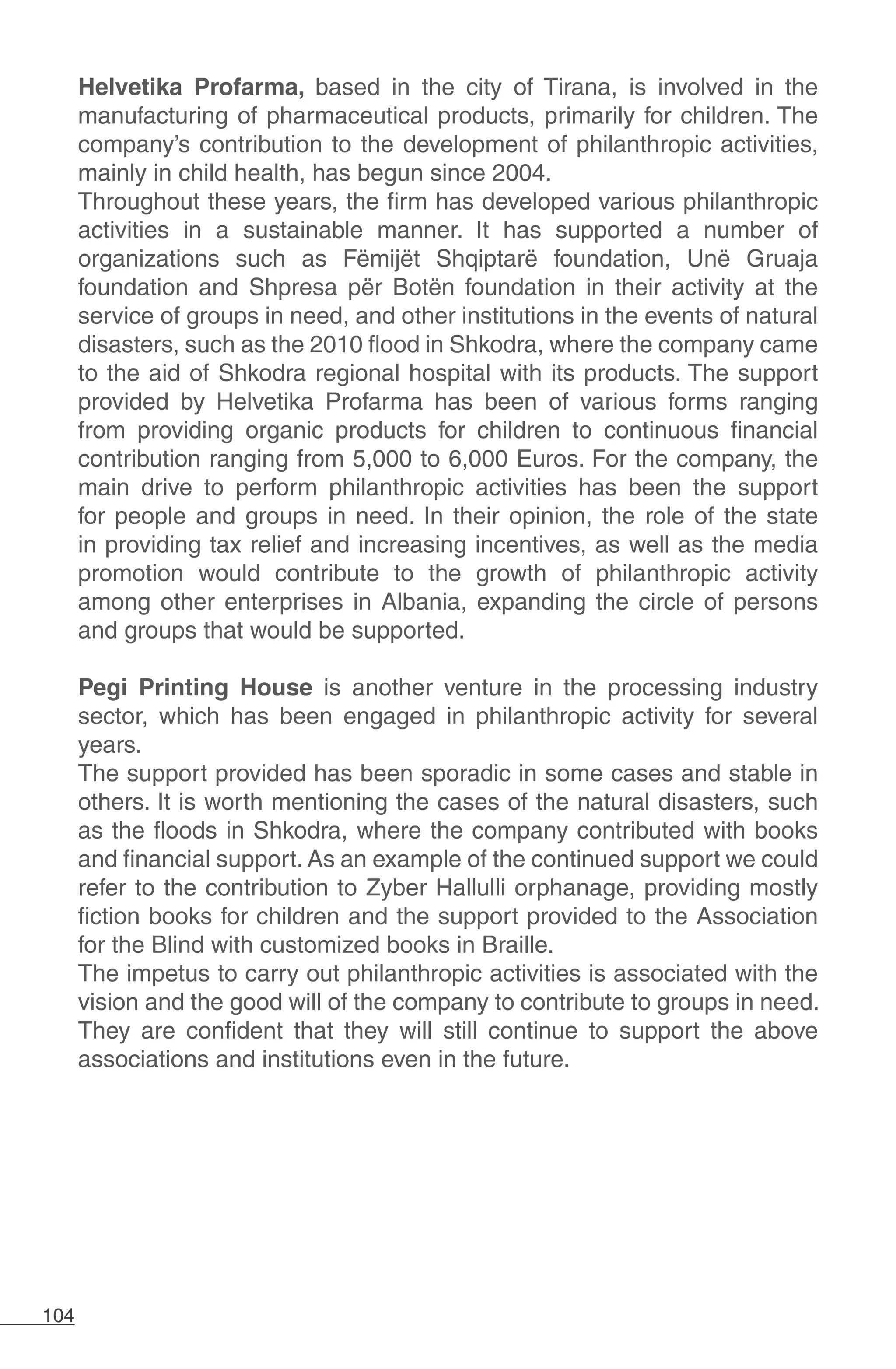 104
Helvetika Profarma, based in the city of Tirana, is involved in the
manufacturing of pharmaceutical products, primarily for children. The
company’s contribution to the development of philanthropic activities,
mainly in child health, has begun since 2004.
Throughout these years, the firm has developed various philanthropic
activities in a sustainable manner. It has supported a number of
organizations such as Fëmijët Shqiptarë foundation, Unë Gruaja
foundation and Shpresa për Botën foundation in their activity at the
service of groups in need, and other institutions in the events of natural
disasters, such as the 2010 flood in Shkodra, where the company came
to the aid of Shkodra regional hospital with its products. The support
provided by Helvetika Profarma has been of various forms ranging
from providing organic products for children to continuous financial
contribution ranging from 5,000 to 6,000 Euros. For the company, the
main drive to perform philanthropic activities has been the support
for people and groups in need. In their opinion, the role of the state
in providing tax relief and increasing incentives, as well as the media
promotion would contribute to the growth of philanthropic activity
among other enterprises in Albania, expanding the circle of persons
and groups that would be supported.
Pegi Printing House is another venture in the processing industry
sector, which has been engaged in philanthropic activity for several
years.
The support provided has been sporadic in some cases and stable in
others. It is worth mentioning the cases of the natural disasters, such
as the floods in Shkodra, where the company contributed with books
and financial support. As an example of the continued support we could
refer to the contribution to Zyber Hallulli orphanage, providing mostly
fiction books for children and the support provided to the Association
for the Blind with customized books in Braille.
The impetus to carry out philanthropic activities is associated with the
vision and the good will of the company to contribute to groups in need.
They are confident that they will still continue to support the above
associations and institutions even in the future.
 