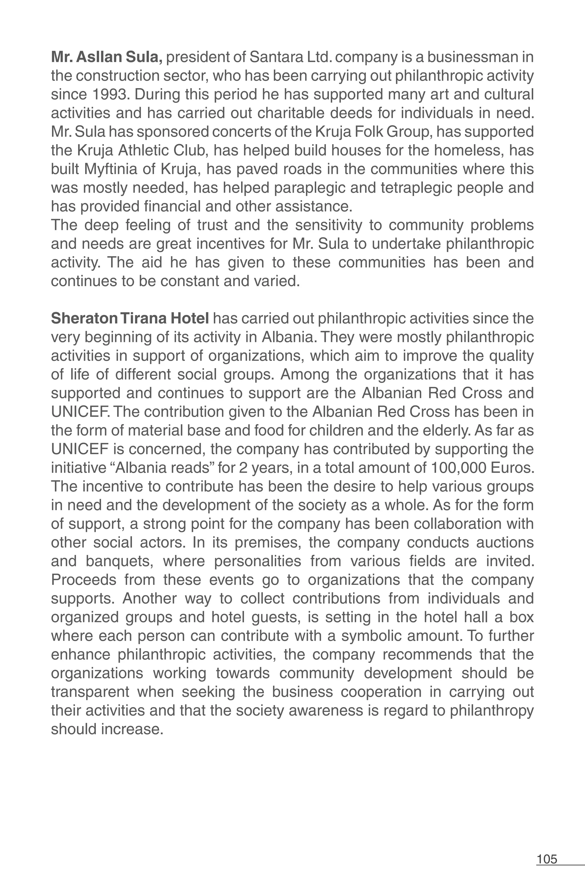 105
Mr. Asllan Sula, president of Santara Ltd.company is a businessman in
the construction sector, who has been carrying out philanthropic activity
since 1993. During this period he has supported many art and cultural
activities and has carried out charitable deeds for individuals in need.
Mr.Sula has sponsored concerts of the Kruja Folk Group, has supported
the Kruja Athletic Club, has helped build houses for the homeless, has
built Myftinia of Kruja, has paved roads in the communities where this
was mostly needed, has helped paraplegic and tetraplegic people and
has provided financial and other assistance.
The deep feeling of trust and the sensitivity to community problems
and needs are great incentives for Mr. Sula to undertake philanthropic
activity. The aid he has given to these communities has been and
continues to be constant and varied.
SheratonTirana Hotel has carried out philanthropic activities since the
very beginning of its activity in Albania. They were mostly philanthropic
activities in support of organizations, which aim to improve the quality
of life of different social groups. Among the organizations that it has
supported and continues to support are the Albanian Red Cross and
UNICEF. The contribution given to the Albanian Red Cross has been in
the form of material base and food for children and the elderly. As far as
UNICEF is concerned, the company has contributed by supporting the
initiative “Albania reads” for 2 years, in a total amount of 100,000 Euros.
The incentive to contribute has been the desire to help various groups
in need and the development of the society as a whole. As for the form
of support, a strong point for the company has been collaboration with
other social actors. In its premises, the company conducts auctions
and banquets, where personalities from various fields are invited.
Proceeds from these events go to organizations that the company
supports. Another way to collect contributions from individuals and
organized groups and hotel guests, is setting in the hotel hall a box
where each person can contribute with a symbolic amount. To further
enhance philanthropic activities, the company recommends that the
organizations working towards community development should be
transparent when seeking the business cooperation in carrying out
their activities and that the society awareness is regard to philanthropy
should increase.
 