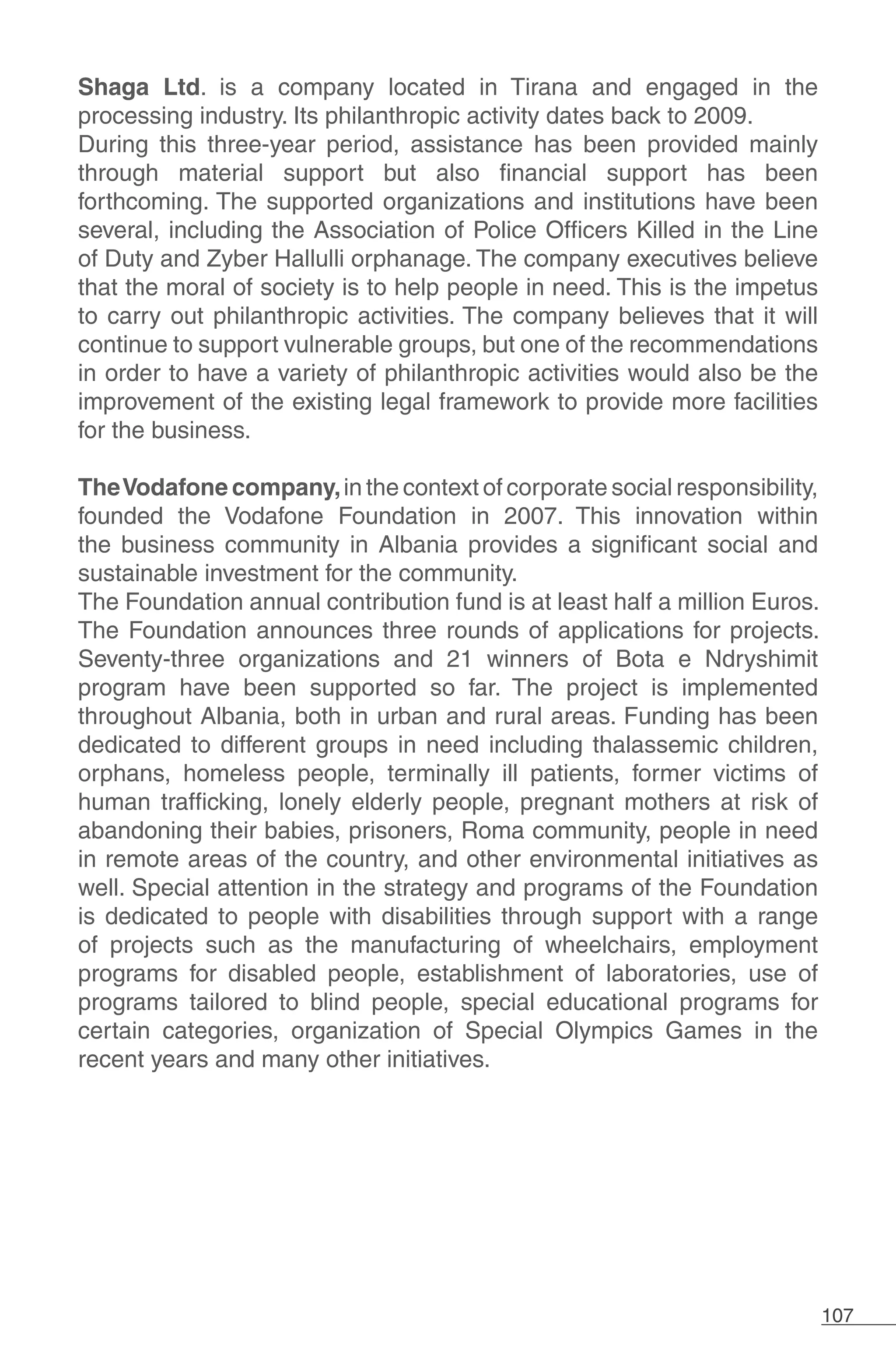 107
Shaga Ltd. is a company located in Tirana and engaged in the
processing industry. Its philanthropic activity dates back to 2009.
During this three-year period, assistance has been provided mainly
through material support but also financial support has been
forthcoming. The supported organizations and institutions have been
several, including the Association of Police Officers Killed in the Line
of Duty and Zyber Hallulli orphanage. The company executives believe
that the moral of society is to help people in need. This is the impetus
to carry out philanthropic activities. The company believes that it will
continue to support vulnerable groups, but one of the recommendations
in order to have a variety of philanthropic activities would also be the
improvement of the existing legal framework to provide more facilities
for the business.
TheVodafone company,in the context of corporate social responsibility,
founded the Vodafone Foundation in 2007. This innovation within
the business community in Albania provides a significant social and
sustainable investment for the community.
The Foundation annual contribution fund is at least half a million Euros.
The Foundation announces three rounds of applications for projects.
Seventy-three organizations and 21 winners of Bota e Ndryshimit
program have been supported so far. The project is implemented
throughout Albania, both in urban and rural areas. Funding has been
dedicated to different groups in need including thalassemic children,
orphans, homeless people, terminally ill patients, former victims of
human trafficking, lonely elderly people, pregnant mothers at risk of
abandoning their babies, prisoners, Roma community, people in need
in remote areas of the country, and other environmental initiatives as
well. Special attention in the strategy and programs of the Foundation
is dedicated to people with disabilities through support with a range
of projects such as the manufacturing of wheelchairs, employment
programs for disabled people, establishment of laboratories, use of
programs tailored to blind people, special educational programs for
certain categories, organization of Special Olympics Games in the
recent years and many other initiatives.
 