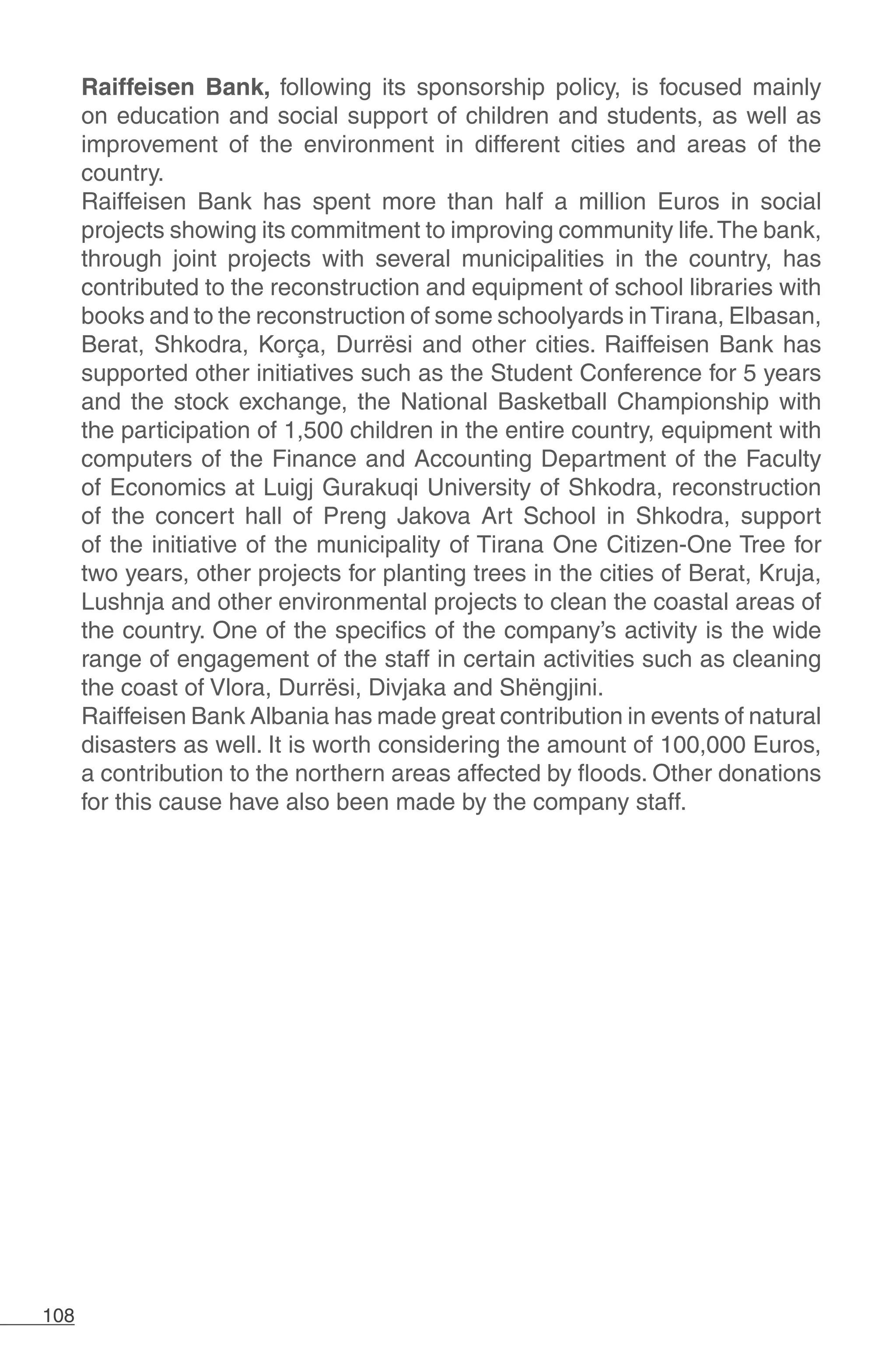 108
Raiffeisen Bank, following its sponsorship policy, is focused mainly
on education and social support of children and students, as well as
improvement of the environment in different cities and areas of the
country.
Raiffeisen Bank has spent more than half a million Euros in social
projects showing its commitment to improving community life.The bank,
through joint projects with several municipalities in the country, has
contributed to the reconstruction and equipment of school libraries with
books and to the reconstruction of some schoolyards inTirana, Elbasan,
Berat, Shkodra, Korça, Durrësi and other cities. Raiffeisen Bank has
supported other initiatives such as the Student Conference for 5 years
and the stock exchange, the National Basketball Championship with
the participation of 1,500 children in the entire country, equipment with
computers of the Finance and Accounting Department of the Faculty
of Economics at Luigj Gurakuqi University of Shkodra, reconstruction
of the concert hall of Preng Jakova Art School in Shkodra, support
of the initiative of the municipality of Tirana One Citizen-One Tree for
two years, other projects for planting trees in the cities of Berat, Kruja,
Lushnja and other environmental projects to clean the coastal areas of
the country. One of the specifics of the company’s activity is the wide
range of engagement of the staff in certain activities such as cleaning
the coast of Vlora, Durrësi, Divjaka and Shëngjini.
Raiffeisen Bank Albania has made great contribution in events of natural
disasters as well. It is worth considering the amount of 100,000 Euros,
a contribution to the northern areas affected by floods. Other donations
for this cause have also been made by the company staff.
 