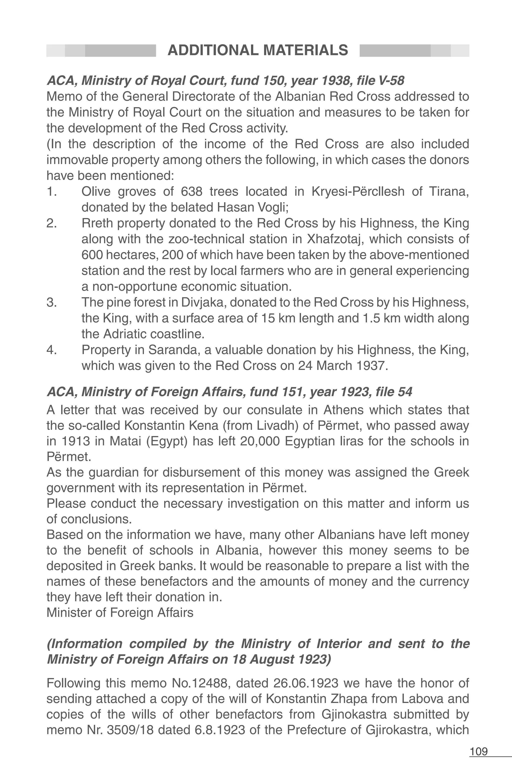 109
ADDITIONAL MATERIALS
ACA, Ministry of Royal Court, fund 150, year 1938, file V-58
Memo of the General Directorate of the Albanian Red Cross addressed to
the Ministry of Royal Court on the situation and measures to be taken for
the development of the Red Cross activity.
(In the description of the income of the Red Cross are also included
immovable property among others the following, in which cases the donors
have been mentioned:
1.	 Olive groves of 638 trees located in Kryesi-Përcllesh of Tirana,
donated by the belated Hasan Vogli;
2.	 Rreth property donated to the Red Cross by his Highness, the King
along with the zoo-technical station in Xhafzotaj, which consists of
600 hectares, 200 of which have been taken by the above-mentioned
station and the rest by local farmers who are in general experiencing
a non-opportune economic situation.
3.	 The pine forest in Divjaka, donated to the Red Cross by his Highness,
the King, with a surface area of 15 km length and 1.5 km width along
the Adriatic coastline.
4.	 Property in Saranda, a valuable donation by his Highness, the King,
which was given to the Red Cross on 24 March 1937.
ACA, Ministry of Foreign Affairs, fund 151, year 1923, file 54
A letter that was received by our consulate in Athens which states that
the so-called Konstantin Kena (from Livadh) of Përmet, who passed away
in 1913 in Matai (Egypt) has left 20,000 Egyptian liras for the schools in
Përmet.
As the guardian for disbursement of this money was assigned the Greek
government with its representation in Përmet.
Please conduct the necessary investigation on this matter and inform us
of conclusions.
Based on the information we have, many other Albanians have left money
to the benefit of schools in Albania, however this money seems to be
deposited in Greek banks. It would be reasonable to prepare a list with the
names of these benefactors and the amounts of money and the currency
they have left their donation in.
Minister of Foreign Affairs
(Information compiled by the Ministry of Interior and sent to the
Ministry of Foreign Affairs on 18 August 1923)
Following this memo No.12488, dated 26.06.1923 we have the honor of
sending attached a copy of the will of Konstantin Zhapa from Labova and
copies of the wills of other benefactors from Gjinokastra submitted by
memo Nr. 3509/18 dated 6.8.1923 of the Prefecture of Gjirokastra, which
 