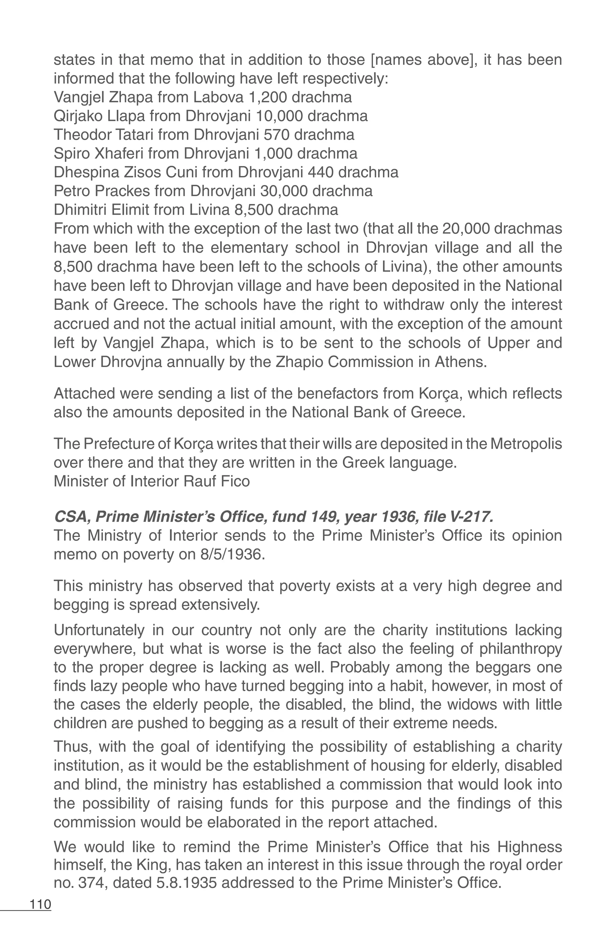 110
states in that memo that in addition to those [names above], it has been
informed that the following have left respectively:
Vangjel Zhapa from Labova 1,200 drachma
Qirjako Llapa from Dhrovjani 10,000 drachma
Theodor Tatari from Dhrovjani 570 drachma
Spiro Xhaferi from Dhrovjani 1,000 drachma
Dhespina Zisos Cuni from Dhrovjani 440 drachma
Petro Prackes from Dhrovjani 30,000 drachma
Dhimitri Elimit from Livina 8,500 drachma
From which with the exception of the last two (that all the 20,000 drachmas
have been left to the elementary school in Dhrovjan village and all the
8,500 drachma have been left to the schools of Livina), the other amounts
have been left to Dhrovjan village and have been deposited in the National
Bank of Greece. The schools have the right to withdraw only the interest
accrued and not the actual initial amount, with the exception of the amount
left by Vangjel Zhapa, which is to be sent to the schools of Upper and
Lower Dhrovjna annually by the Zhapio Commission in Athens.
Attached were sending a list of the benefactors from Korça, which reflects
also the amounts deposited in the National Bank of Greece.
The Prefecture of Korça writes that their wills are deposited in the Metropolis
over there and that they are written in the Greek language.
Minister of Interior Rauf Fico
CSA, Prime Minister’s Office, fund 149, year 1936, file V-217.
The Ministry of Interior sends to the Prime Minister’s Office its opinion
memo on poverty on 8/5/1936.
This ministry has observed that poverty exists at a very high degree and
begging is spread extensively.
Unfortunately in our country not only are the charity institutions lacking
everywhere, but what is worse is the fact also the feeling of philanthropy
to the proper degree is lacking as well. Probably among the beggars one
finds lazy people who have turned begging into a habit, however, in most of
the cases the elderly people, the disabled, the blind, the widows with little
children are pushed to begging as a result of their extreme needs.
Thus, with the goal of identifying the possibility of establishing a charity
institution, as it would be the establishment of housing for elderly, disabled
and blind, the ministry has established a commission that would look into
the possibility of raising funds for this purpose and the findings of this
commission would be elaborated in the report attached.
We would like to remind the Prime Minister’s Office that his Highness
himself, the King, has taken an interest in this issue through the royal order
no. 374, dated 5.8.1935 addressed to the Prime Minister’s Office.
 